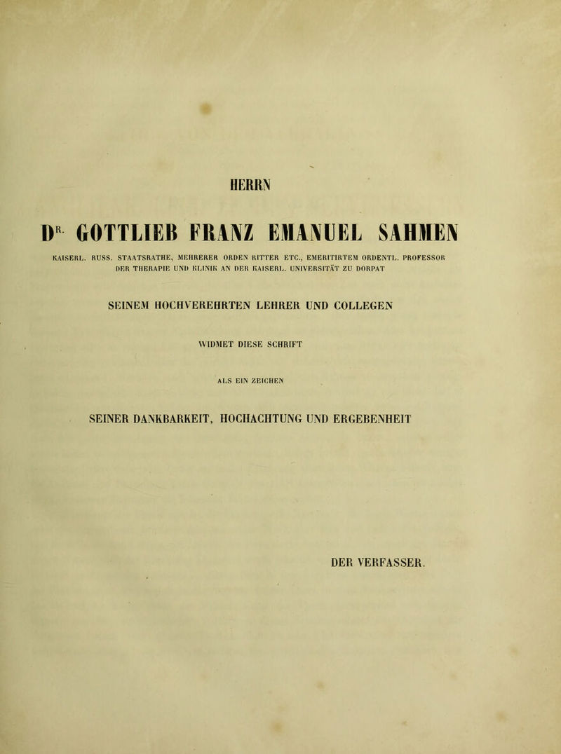 HERRIN DR GOTTLIEB FRANZ ElApIEL SAHIEN KAISER!,. RUSS. STAATSRATHE, MEHRERER ORDEN RITTER ETC., EMERITIRTEM ORDENTL. PROFESSOR DER THERAPIE UND KLINIK AN DER KAISER!,. UNIVERSITÄT ZU DORPAT SEINEM HOCHVEREHRTEN LEHRER UND COLLEGEN WIDMET DIESE SCHRIFT ALS EIN ZEICHEN SEINER DANKBARKEIT, HOCHACHTUNG UND ERGEBENHEIT DER VERFASSER.