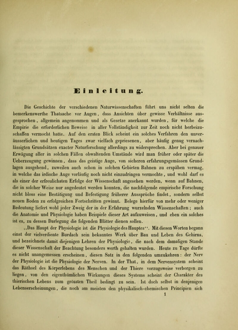 Einleitung, Die Geschichte der verschiedenen Naturwissenschaften führt uns nicht selten die bemerkenswerthe Thatsache vor Augen, dass Ansichten über gewisse Verhältnisse aus- gesprochen , allgemein angenommen und als Gesetze anerkannt wurden, für welche die Empirie die erforderlichen Beweise in aller Vollständigkeit zur Zeit noch nicht herbeizu- schaffen vermocht hatte. Auf den ersten Blick scheint ein solches Verfahren den unver- äusserlichen und heutigen Tages zwar vielfach gepriesenen, aber häufig genug vernach- lässigten Grundsätzen exacter Naturforschung allerdings zu widersprechen. Aber bei genauer Erwägung aller in solchen Fällen obwaltenden Umstände wird man früher oder später die Ueberzeugung gewinnen, dass das geistige Auge, von sicheren erfahrungsgemässen Grund- lagen ausgehend, zuweilen auch schon in solchen Gebieten Bahnen zu erspähen vermag, in welche das irdische Auge vorläufig noch nicht einzudringen vermochte, und wohl darf es als einer der erfreulichsten Erfolge der Wissenschaft angesehen werden, wenn auf Bahnen, die in solcher Weise nur angedeutet werden konnten, die nachfolgende empirische Forschung nicht bloss eine Bestätigung und Befestigung früherer Aussprüche findet, sondern selbst neuen Boden zu erfolgreichen Fortschritten gewinnt. Belege hierfür von mehr oder weniger Bedeutung liefert wohl jeder Zweig der in der Erfahrung wurzelnden Wissenschaften ; auch die Anatomie und Physiologie haben Beispiele dieser Art aufzuweisen, und eben ein solches ist es, zu dessen Darlegung die folgenden Blätter dienen sollen. ,,Das Haupt der Physiologie ist die Physiologie des Hauptes“. Mit diesen Worten begann einst der vielverdiente Burdach sein bekanntes Werk über Bau und Leben des Gehirns, und bezeichnete damit diejenigen Lehren der Physiologie, die nach dem damaligen Stande dieser Wissenschaft der Beachtung besonders werth gehalten wurden. Heute zu Tage dürfte es nicht unangemessen erscheinen, diesen Satz in den folgenden umzukehren: der Nerv der Physiologie ist die Physiologie der Nerven. In der That, in dem Nervensystem scheint das Räthsel des Körperlebens des Menschen und der Thiere vorzugsweise verborgen zu liegen, von den eigentümlichen Wirkungen dieses Systems scheint der Charakter des tierischen Lebens zum grössten Theil bedingt zu sein. Ist doch selbst in denjenigen Lebenserscheinungen, die noch am meisten den physikalisch-chemischen Principien sich