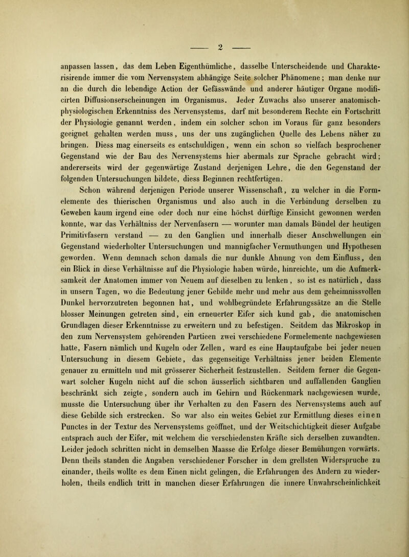 0 anpassen lassen, das dem Leben Eigenthümliche, dasselbe Unterscheidende und Charakte- risirende immer die vom Nervensystem abhängige Seite solcher Phänomene; man denke nur an die durch die lebendige Action der Gefässwände und anderer häutiger Organe modifi- cirten Diffusionserscheinungen im Organismus. Jeder Zuwachs also unserer anatomisch- physiologischen Erkenntniss des Nervensystems, darf mit besonderem Rechte ein Fortschritt der Physiologie genannt werden, indem ein solcher schon im Voraus für ganz besonders geeignet gehalten werden muss, uns der uns zugänglichen Quelle des Lebens näher zu bringen. Diess mag einerseits es entschuldigen, wenn ein schon so vielfach besprochener Gegenstand wie der Bau des Nervensystems hier abermals zur Sprache gebracht wird; andererseits wird der gegenwärtige Zustand derjenigen Lehre, die den Gegenstand der folgenden Untersuchungen bildete, diess Beginnen rechtfertigen. Schon während derjenigen Periode unserer Wissenschaft, zu welcher in die Form- elemente des thierischen Organismus und also auch in die Verbindung derselben zu Geweben kaum irgend eine oder doch nur eine höchst dürftige Einsicht gewonnen werden konnte, war das Verhältniss der Nervenfasern — worunter man damals Bündel der heutigen Primitivfasern verstand — zu den Ganglien und innerhalb dieser Anschwellungen ein Gegenstand wiederholter Untersuchungen und mannigfacher Vermuthungen und Hypothesen geworden. Wenn demnach schon damals die nur dunkle Ahnung von dem Einfluss, den ein Blick in diese Verhältnisse auf die Physiologie haben würde, hinreichte, um die Aufmerk- samkeit der Anatomen immer von Neuem auf dieselben zu lenken , so ist es natürlich, dass in unsern Tagen, wo die Bedeutung jener Gebilde mehr und mehr aus dem geheimnissvollen Dunkel hervorzutreten begonnen hat, und wohlbegründete Erfahrungssätze an die Stelle blosser Meinungen getreten sind, ein erneuerter Eifer sich kund gab, die anatomischen Grundlagen dieser Erkenntnisse zu erweitern und zu befestigen. Seitdem das Mikroskop in den zum Nervensystem gehörenden Partieen zwei verschiedene Formelemente nachgewiesen hatte, Fasern nämlich und Kugeln oder Zellen, ward es eine Hauptaufgabe bei jeder neuen Untersuchung in diesem Gebiete, das gegenseitige Verhältniss jener beiden Elemente genauer zu ermitteln und mit grösserer Sicherheit festzustellen. Seitdem ferner die Gegen- wart solcher Kugeln nicht auf die schon äusserlich sichtbaren und auffallenden Ganglien beschränkt sich zeigte, sondern auch im Gehirn und Rückenmark nachgewiesen wurde, musste die Untersuchung über ihr Verhalten zu den Fasern des Nervensystems auch auf diese Gebilde sich erstrecken. So war also ein weites Gebiet zur Ermittlung dieses einen Punctes in der Textur des Nervensystems geöffnet, und der Weitschichligkeit dieser Aufgabe entsprach auch der Eifer, mit welchem die verschiedensten Kräfte sich derselben zuwandten. Leider jedoch schritten nicht in demselben Maasse die Erfolge dieser Bemühungen vorwärts. Denn theils standen die Angaben verschiedener Forscher in dem grellsten Widerspruche zu einander, theils wollte es dem Einen nicht gelingen, die Erfahrungen des Andern zu wieder- holen, theils endlich tritt in manchen dieser Erfahrungen die innere Unwahrscheinlichkeit