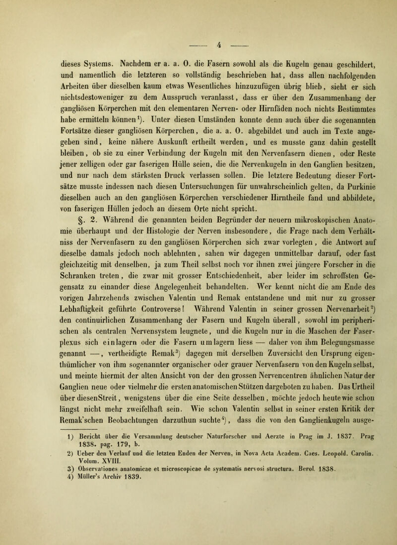 dieses Systems. Nachdem er a. a. 0. die Fasern sowohl als die Kugeln genau geschildert, und namentlich die letzteren so vollständig beschrieben hat, dass allen nachfolgenden Arbeiten über dieselben kaum etwas Wesentliches hinzuzufügen übrig blieb, sieht er sich nichtsdestoweniger zu dem Ausspruch veranlasst, dass er über den Zusammenhang der gangliösen Körperchen mit den elementaren Nerven- oder Hirnfäden noch nichts Bestimmtes habe ermitteln können1). Unter diesen Umständen konnte denn auch über die sogenannten Fortsätze dieser gangliösen Körperchen, die a. a. 0. abgebildet und auch im Texte ange- geben sind, keine nähere Auskunft ertheilt werden, und es musste ganz dahin gestellt bleiben, ob sie zu einer Verbindung der Kugeln mit den Nervenfasern dienen , oder Reste jener zeitigen oder gar faserigen Hülle seien, die die Nervenkugeln in den Ganglien besitzen, und nur nach dem stärksten Druck verlassen sollen. Die letztere Bedeutung dieser Fort- sätze musste indessen nach diesen Untersuchungen für unwahrscheinlich gelten, da Purkinie dieselben auch an den gangliösen Körperchen verschiedener Hirntheile fand und abbildete, von faserigen Hüllen jedoch an diesem Orte nicht spricht. §. 2. Während die genannten beiden Begründer der neuern mikroskopischen Anato- mie überhaupt und der Histologie der Nerven insbesondere, die Frage nach dem Verhält- nis der Nervenfasern zu den gangliösen Körperchen sich zwar vorlegten , die Antwort auf dieselbe damals jedoch noch ablehnten, sahen wir dagegen unmittelbar darauf, oder fast gleichzeitig mit denselben, ja zum Theil selbst noch vor ihnen zwei jüngere Forscher in die Schranken treten, die zwar mit grosser Entschiedenheit, aber leider im schroffsten Ge- gensatz zu einander diese Angelegenheit behandelten. Wer kennt nicht die am Ende des vorigen Jahrzehends zwischen Valentin und Remak entstandene und mit nur zu grosser Lebhaftigkeit geführte Controverse! Während Valentin in seiner grossen Nervenarbeit2) den continuirlichen Zusammenhang der Fasern und Kugeln überall, sowohl im peripheri- schen als centralen Nervensystem leugnete, und die Kugeln nur in die Maschen der Faser- plexus sich ein lagern oder die Fasern umlagern liess — daher von ihm Belegungsmasse genannt —, vertheidigte Remak3) dagegen mit derselben Zuversicht den Ursprung eigen- thümlicher von ihm sogenannter organischer oder grauer Nervenfasern von den Kugeln selbst, und meinte hiermit der alten Ansicht von der den grossen Nervencentren ähnlichen Natur der Ganglien neue oder vielmehr die ersten anatomischen Stützen dargeboten zu haben. DasUrtheil über diesenStreit, wenigstens über die eine Seite desselben, möchte jedoch heute wie schon längst nicht mehr zweifelhaft sein. Wie schon Valentin selbst in seiner ersten Kritik der Remak’schen Beobachtungen darzuthun suchte4), dass die von den Ganglienkugeln ausge- 1) Bericht über die Versammlung deutscher Naturforscher und Aerzte in Prag im J. 1837. Prag 1838. pag. 179, b. 2) Ueber den Verlauf und die letzten Enden der Nerven, in Nova Acta Academ. Caes. Leopold. Carolin. Volum. XVIII. 3) Observaliones anatomicae et microscopicae de systematis nervosi structura. Berol. 1838. 4) Müller’s Archiv 1839.