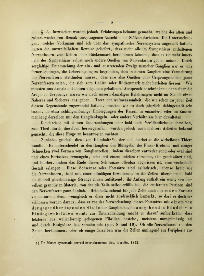 §.3. Inzwischen wurden jedoch Erfahrungen bekannt gemacht, welche der alten und zuletzt wieder von Remak vorgetragenen Ansicht neue Stützen darboten. Die Untersuchun- gen, welche Volkmann und ich über das sympathische Nervensystem angestellt hatten, hatten die unzweifelhaften Beweise geliefert, dass nicht alle im Sympathicus enthaltenen Nervenfasern vom Gehirn oder Rückenmark herkommen können, dass es vielmehr inner- halb des Sympathicus selbst noch andere Quellen von Nervenfasern geben müsse. Durch sorgfältige Untersuchung der ein - und austretenden Zweige mancher Ganglien war es uns ferner gelungen, die Ueberzeugung zu begründen, dass in diesen Ganglien eine Vermehrung der Nervenfasern stattfinden müsse, dass sie also Quellen oder Ursprungsstellen jener Nervenfasern seien, die sich vom Gehirn oder Rückenmark nicht herleiten Hessen. Wir mussten uns damals auf diesen allgemein gehaltenen Ausspruch beschränken; denn über die Art jenes Ursprungs waren wir nach unsern damaligen Erfahrungen nicht im Stande etwas Näheres und Sicheres anzugeben. Trotz der Aufmerksamkeit, die wir schon zu jener Zeit diesem Gegenstände zugewendet hatten , mussten wir es doch gänzlich dahingestellt sein lassen, ob etwa schlingenförmige Umbiegungen der Fasern in einander, oder im Zusam- menhang derselben mit den Ganglienkugeln, oder andere Verhältnisse hier obwalteten. Gleichzeitig mit diesen Untersuchungen oder bald nach Veröffentlichung derselben, zum Theil durch dieselben hervorgerufen , wurden jedoch noch mehrere Arbeiten bekannt gemacht, die diese Frage zu beantworten suchten. Zunächst geschah diess von Helmholtz*), der sich hierbei an die wirbellosen Thiere wandte. Er unterscheidet in den Ganglien des Blutegels, des Fluss-Krebses, und einiger Schnecken zwei Formen von Ganglienzellen, indem dieselben entweder rund oder oval sind und eines Fortsatzes ermangeln, oder mit einem solchen versehen, also geschwänzt sind, und hierbei, indem das Ende dieses Schwanzes offenbar abgerissen ist, eine wechselnde Gestalt erlangen. Diese Schwänze oder Fortsätze sind cylindrisch, ebenso breit wie die Nervenfasern, bald mit einer allmäligen Erweiterung in die Zellen übergehend, bald als überall gleichmässige Stränge ihnen aufsitzend; ihr Anfang enthält ein wenig von der- selben granulirten Materie, von der die Zelle selbst erfüllt ist, die entfernten Partieen sind den Nervenfasern ganz ähnlich. Helmholtz scheint für jede Zelle auch nur einen Fortsatz zu statuiren; denn wenngleich er diess nicht ausdrücklich bemerkt, so darf es doch er- schlossen werden daraus, dass er vor der Verwechselung dieses Fortsatzes mit einem von der gegenüberliegenden Stelle der Ganglienkugeln ausgehenden Bündel von Bindegewebefäden warnt; zur Unterscheidung macht er darauf aufmerksam, dass letzteres aus wellenförmig gebogenen Fibrillen bestehe, meistens unregelmässig sei und durch Essigsäure fast verschwinde (pag. 8 und 10), Ob alle Nervenfasern von den Zellen herkommen, oder ob einige derselben u m die Zellen umliegend zur Peripherie zu- 1) De fabrica systematis nervosi evertebratorum diss. Berolin. 1842.