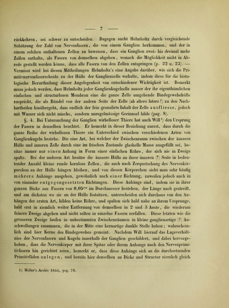 rückkehren, sei schwer zu entscheiden. Dagegen sucht Helmholtz durch vergleichende Schätzung der Zahl von Nervenfasern, die von einem Ganglion herkommen, und der in einem solchen enthaltenen Zellen zu beweisen, dass ein Ganglion zwei- bis dreimal mehr Zellen enthalte, als Fasern von demselbeu abgehen, wonach die Möglichkeit nicht in Ab- rede gestellt werden könne, dass alle Fasern von den Zellen entspringen (p. 22 u. 23). — Vermisst wird bei diesen Mittheilungen Helmholtz’s eine Angabe darüber, wie sich die Pri- mitivnervenfaserscheide zu der Hülle der Ganglienzelle verhalte, indem diess für die histo- logische Berurtheilung dieser Angelegenheit von entschiedener Wichtigkeit ist. Bemerkt muss jedoch werden, dass Helmholtz jeder Ganglienkugelzelle ausser der ihr eigenthümlichen einfachen und structurlosen Membran eine die ganze Zelle umgebende Bindegewebehülle zuspricht, die als Bündel von der andern Seite der Zelle (ab altero latere?) zu den Nach- bartheilen hinübergeht, dass endlich der fein granulirte Inhalt der Zelle ausfliesse, jedoch mit Wasser sich nicht mische, sondern unregelmässige Gerinnsel bilde (pag. 8). §. 4. Bei Untersuchung der Ganglien wirbelloser Thiere hat auch Will1) den Ursprung der Fasern in denselben beachtet. Er bemerkt in dieser Beziehung zuerst, dass durch die ganze Reihe der wirbellosen Thiere ein Unterschied zwischen verschiedenen Arten von Ganglienkugeln bestehe. Die eine Art, bei welcher der Zwischenraum zwischen der äussern Hülle und inneren Zelle durch eine im frischen Zustande glashelle Masse ausgefüllt sei, be- sitze immer nur einen Anhang in Form einer einfachen Röhre, der sich nie in Zweige spalte. Bei der anderen Art besitze die äussere Hülle an ihrer inneren (?) Seite in bedeu- tender Anzahl kleine runde kernlose Zellen, die auch nach Zerquetschung des Nervenkör- perchen an der Hülle hängen bleiben, und von diesen Körperchen sieht man sehr häufig mehrere Anhänge ausgehen, gewöhnlich nach ein er Richtung, zuweilen jedoch auch in von einander entgegengesetzten Richtungen. Diese Anhänge sind, indem sie in ihrer ganzen Dicke aus Fasern von 0,05' im Durchmesser bestehen, der Länge nach gestreift, und am dicksten wo sie an der Hülle festsitzen, unterscheiden sich durchaus von den An- hängen der ersten Art, bilden keine Röhre, und spalten sich bald nahe an ihrem Ursprünge, bald erst in ziemlich weiter Entfernung von demselben in 2 und 3 Aeste, die wiederum feinere Zweige abgeben und nicht selten in einzelne Fasern zerfallen. Diese letzten wie die grösseren Zweige laufen in unbestimmten Zwischenräumen in kleine ganglienartige (?) An- schwellungen zusammen, die in der Mitte eine kernartige dunkle Stelle haben ; wahrschein- lich sind hier Kerne des Bindegewebes gemeint. Nachdem Will hierauf das Lageverhäll- niss der Nervenfasern und Kugeln innerhalb der Ganglien geschildert, und dabei hervorge- hoben , dass die Nervenkörper mit ihrer Spitze oder ihrem Anhänge nach den Nervenprimi- tivfasern hin gerichtet seien, bemerkt er, dass diese Anhänge sich an die durchsetzenden Primitivfäden an legen, und bereits hier denselben an Dicke und Structur ziemlich gleich 1) Muller’s Archiv 1844, pag. 76.