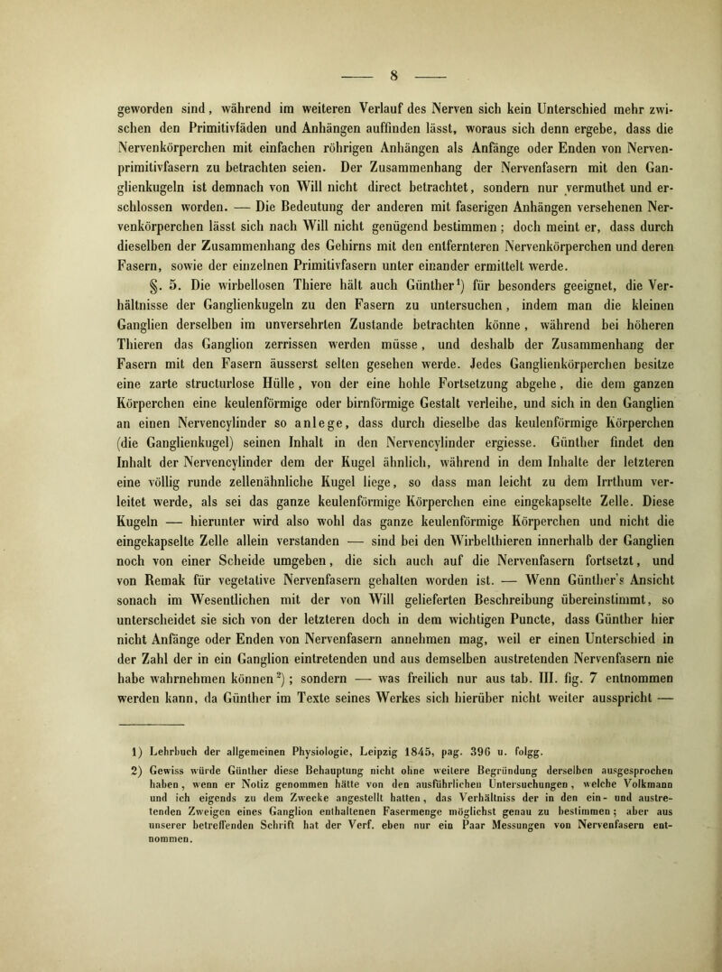 geworden sind, während im weiteren Verlauf des Nerven sich kein Unterschied mehr zwi- schen den Primitivfäden und Anhängen auffinden lässt, woraus sich denn ergebe, dass die Nervenkörperchen mit einfachen röhrigen Anhängen als Anfänge oder Enden von Nerven- primitivfasern zu betrachten seien. Der Zusammenhang der Nervenfasern mit den Gan- glienkugeln ist demnach von Will nicht direct betrachtet, sondern nur vermulhet und er- schlossen worden. — Die Bedeutung der anderen mit faserigen Anhängen versehenen Ner- venkörperchen lässt sich nach Will nicht genügend bestimmen ; doch meint er, dass durch dieselben der Zusammenhang des Gehirns mit den entfernteren Nervenkörperchen und deren Fasern, sowie der einzelnen Primitivfasern unter einander ermittelt werde. §. 5. Die wirbellosen Thiere hält auch Günther1) für besonders geeignet, die Ver- hältnisse der Ganglienkugeln zu den Fasern zu untersuchen, indem man die kleinen Ganglien derselben im unversehrten Zustande betrachten könne, während bei höheren Thieren das Ganglion zerrissen werden müsse, und deshalb der Zusammenhang der Fasern mit den Fasern äusserst selten gesehen werde. Jedes Ganglienkörperchen besitze eine zarte structurlose Hülle, von der eine hohle Fortsetzung abgehe, die dem ganzen Körperchen eine keulenförmige oder bimförmige Gestalt verleihe, und sich in den Ganglien an einen Nervencylinder so anlege, dass durch dieselbe das keulenförmige Körperchen (die Ganglienkugel) seinen Inhalt in den Nervencylinder ergiesse. Günther findet den Inhalt der Nervencylinder dem der Kugel ähnlich, während in dem Inhalte der letzteren eine völlig runde zellenähnliche Kugel liege, so dass man leicht zu dem Irrthum ver- leitet werde, als sei das ganze keulenförmige Körperchen eine eingekapselte Zelle. Diese Kugeln — hierunter wird also wohl das ganze keulenförmige Körperchen und nicht die eingekapselte Zelle allein verstanden — sind bei den Wirbelthieren innerhalb der Ganglien noch von einer Scheide umgeben, die sich auch auf die Nervenfasern fortsetzt, und von Remak für vegetative Nervenfasern gehalten worden ist. — Wenn Günther s Ansicht sonach im Wesentlichen mit der von Will gelieferten Beschreibung übereinstimmt, so unterscheidet sie sich von der letzteren doch in dem wichtigen Puncte, dass Günther hier nicht Anfänge oder Enden von Nervenfasern annehmen mag, weil er einen Unterschied in der Zahl der in ein Ganglion eintretenden und aus demselben austretenden Nervenfasern nie habe wahrnehmen können2) ; sondern — was freilich nur aus tab. III. fig. 7 entnommen werden kann, da Günther im Texte seines Werkes sich hierüber nicht weiter ausspricht — 1) Lehrbuch der allgemeinen Physiologie, Leipzig 1845, pag. 396 u. folgg. 2) Gewiss würde Günther diese Behauptung nicht ohne weitere Begründung derselben ausgesprochen haben , wenn er Notiz genommen hätte von den ausführlichen Untersuchungen , welche Volkmann und ich eigcnds zu dem Zwecke angestellt hatten, das Verhältniss der in den ein- und austre- tenden Zweigen eines Ganglion enthaltenen Fasermenge möglichst genau zu bestimmen ; aber aus unserer betreffenden Schrift hat der Verf. eben nur ein Paar Messungen von Nervenfasern ent- nommen.