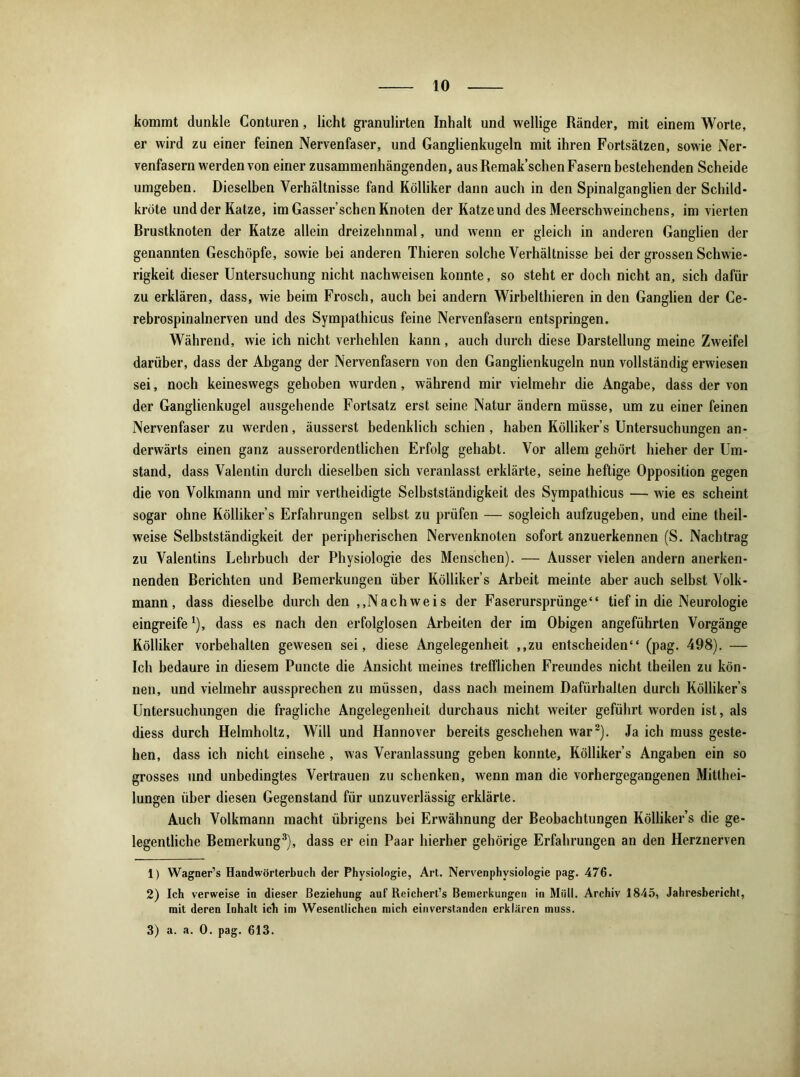 kommt dunkle Conturen, licht granulirten Inhalt und wellige Ränder, mit einem Worte, er wird zu einer feinen Nervenfaser, und Ganglienkugeln mit ihren Fortsätzen, sowie Ner- venfasern werden von einer zusammenhängenden, aus Remak’schen Fasern bestehenden Scheide umgeben. Dieselben Verhältnisse fand Kölliker dann auch in den Spinalganglien der Schild- kröte und der Katze, im Gasser’schen Knoten der Katze und des Meerschweinchens, im vierten Rrustknoten der Katze allein dreizehnmal, und wenn er gleich in anderen Ganglien der genannten Geschöpfe, sowie bei anderen Thieren solche Verhältnisse bei der grossen Schwie- rigkeit dieser Untersuchung nicht nachweisen konnte, so steht er doch nicht an, sich dafür zu erklären, dass, wie beim Frosch, auch bei andern Wirbelthieren in den Ganglien der Ce- rebrospinalnerven und des Sympathicus feine Nervenfasern entspringen. Während, wie ich nicht verhehlen kann, auch durch diese Darstellung meine Zweifel darüber, dass der Abgang der Nervenfasern von den Ganglienkugeln nun vollständig erwiesen sei, noch keineswegs gehoben wurden, während mir vielmehr die Angabe, dass der von der Ganglienkugel ausgehende Fortsatz erst seine Natur ändern müsse, um zu einer feinen Nervenfaser zu werden, äusserst bedenklich schien, haben Kölliker’s Untersuchungen an- derwärts einen ganz ausserordentlichen Erfolg gehabt. Vor allem gehört hieher der Um- stand, dass Valentin durch dieselben sich veranlasst erklärte, seine heftige Opposition gegen die von Volkmann und mir vertheidigte Selbstständigkeit des Sympathicus — wie es scheint sogar ohne Kölliker’s Erfahrungen selbst zu prüfen — sogleich aufzugeben, und eine theil- weise Selbstständigkeit der peripherischen Nervenknoten sofort anzuerkennen (S. Nachtrag zu Valentins Lehrbuch der Physiologie des Menschen). — Ausser vielen andern anerken- nenden Rerichten und Remerkungen über Kölliker’s Arbeit meinte aber auch selbst Volk- mann, dass dieselbe durch den „Nachweis der Faserursprünge“ tief in die Neurologie eingreifeJ), dass es nach den erfolglosen Arbeiten der im Obigen angeführten Vorgänge Kölliker Vorbehalten gewesen sei, diese Angelegenheit ,,zu entscheiden“ (pag. 498). — Ich bedaure in diesem Puncte die Ansicht meines trefflichen Freundes nicht theilen zu kön- nen, und vielmehr aussprechen zu müssen, dass nach meinem Dafürhalten durch Kölliker’s Untersuchungen die fragliche Angelegenheit durchaus nicht weiter geführt worden ist, als diess durch Helmholtz, Will und Hannover bereits geschehen war1 2). Ja ich muss geste- hen, dass ich nicht einsehe , was Veranlassung geben konnte, Kölliker’s Angaben ein so grosses und unbedingtes Vertrauen zu schenken, wenn man die vorhergegangenen Mitthei- lungen über diesen Gegenstand für unzuverlässig erklärte. Auch Volkmann macht übrigens bei Erwähnung der Reobachtungen Kölliker’s die ge- legentliche Remerkung3), dass er ein Paar hierher gehörige Erfahrungen an den Herznerven 1) Wagner’s Handwörterbuch der Physiologie, Art. Nervenphvsiologie pag. 476. 2) Ich verweise in dieser Beziehung auf Reichert’s Bemerkungen in Müll. Archiv 1845, Jahresbericht, mit deren Inhalt ich im Wesentlichen mich einverstanden erklären muss. 3) a. a. 0. pag. 613.