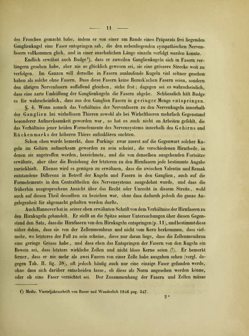 des Frosches gemacht habe, indem er von einer am Rande eines Präparats frei liegenden Ganglienkugel eine Faser entspringen sah, die den nebenliegenden sympathischen Nerven- fasern vollkommen glich, und in einer ansehnlichen Länge einzeln verfolgt werden konnte. Endlich erwähnt auch Budge1), dass er zuweilen Ganglienkugeln sich in Fasern ver- längern gesehen habe, aber nie so glücklich gewesen sei, sie eine grössere Strecke weit zu verfolgen. Im Ganzen will derselbe in Fasern auslaufende Kugeln viel seltner gesehen haben als solche ohne Fasern. Dass diese Fasern keine Remak’scben Fasern seien, sondern den übrigen Nervenfasern auffallend gleichen, stehe fest; dagegen sei es wahrscheinlich, dass eine zarte Umhüllung der Ganglienkugeln die Fasern abgebe. Schliesslich hält Budge es für wahrscheinlich, dass aus den Ganglien Fasern in geringer Menge entspringen. §. 4. Wenn sonach das Verhältnis der Nervenfasern zu den Nervenkugeln innerhalb der Ganglien bei wirbellosen Thieren sowohl als bei Wirbelthieren mehrfach Gegenstand besonderer Aufmerksamkeit geworden war, so hat es auch nicht an Arbeiten gefehlt, die das Verhältniss jener beiden Formelemente des Nervensystems innerhalb des Gehirns und Rückenmarks der höheren Thiere aufzuklären suchten. Schon oben wurde bemerkt, dass Purkinje zwar zuerst auf die Gegenwart solcher Ku- geln im Gehirn aufmerksam geworden zu sein scheint, die verschiedenen Hirntheile, in denen sie angetroffen werden, bezeichnete, und die von denselben ausgehenden Fortsätze erwähnte, aber über die Beziehung der letzteren zu den Hirnfasern jede bestimmte Angabe zurückhielt. Ebenso wird es genügen zu erwähnen, dass die zwischen Valentin undRemak entstandene Differenz in Betreff der Kugeln und Fasern in den Ganglien, auch auf die Formelemente in den Centraltheilen des Nervensystems ausgedehnt wurde, und dass die früherbin ausgesprochene Ansicht über das Recht oder Unrecht in diesem Streite, wohl auch auf diesen Theil desselben zu beziehen war, ohne dass dadurch jedoch die ganze An- gelegenheit für abgemacht gehalten werden durfte. Auch Hannover hat in seiner oben erwähnten Schrift von dem Verhältniss der Hirnfasern zu den Hirnkugeln gehandelt. Er stellt an die Spitze seiner Untersuchungen über diesen Gegen- stand den Satz, dassdie Hirnfasern von den Hirnkugeln entspringen(p. 11), undbestimmtdiess näher dahin, dass sie von der Zellenmembran und nicht vom Kern herkommen, dass viel- mehr, wo letzteres der Fall zu sein scheine, diess nur daran liege, dass die Zellenmembran eine geringe Grösse habe, und dass eben das Entspringen der Fasern von den Kugeln ein Beweis sei, dass letztere wirkliche Zellen und nicht bloss Kerne seien (?). Er bemerkt ferner, dass er nie mehr als zwei Fasern von einer Zelle habe ausgehen sehen (vergl. da- gegen Tab. II. fig. 38), oft jedoch häufig auch nur eine einzige Faser gefunden werde, ohne dass sich darüber entscheiden lasse, ob diess als Norm angesehen werden könne, oder ob eine Faser vernichtet sei. Der Zusammenhang der Fasern und Zellen müsse f) Medic. Vierteljahrsschrift von Roser und Wunderlich 1846 pag. 347. 2*