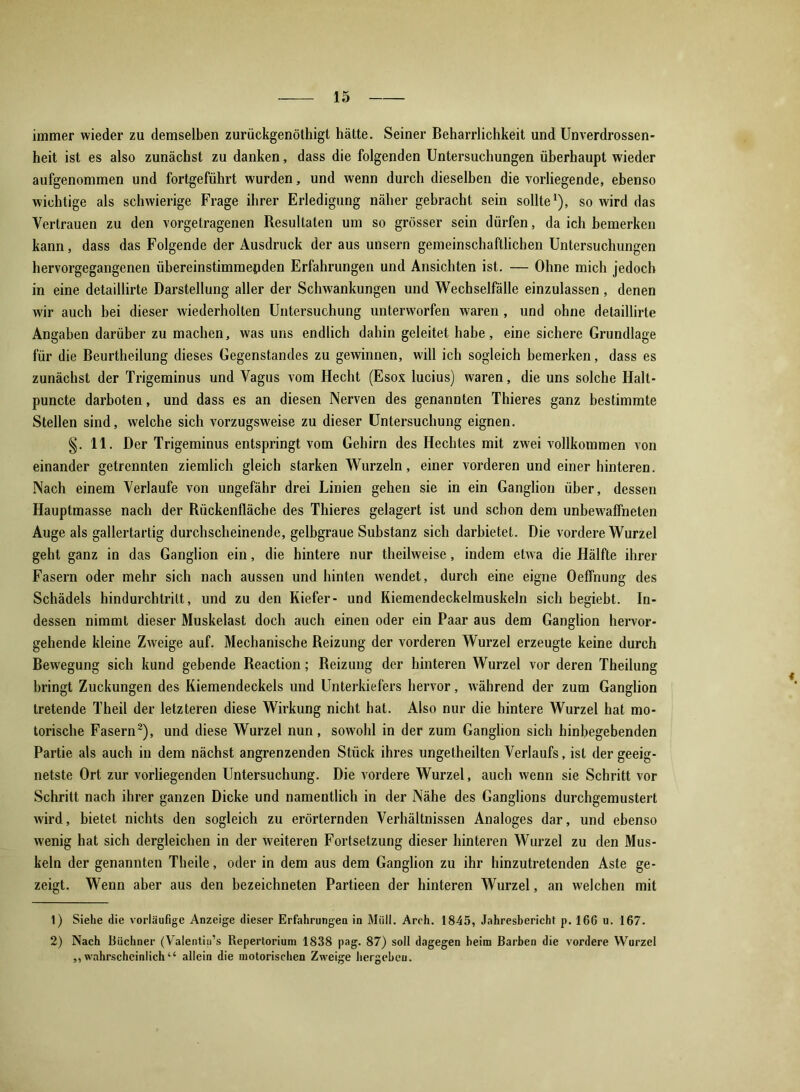 immer wieder zu demselben zurückgenöthigt hätte. Seiner Beharrlichkeit und Unverdrossen- heit ist es also zunächst zu danken, dass die folgenden Untersuchungen überhaupt wieder aufgenommen und fortgeführt wurden, und wenn durch dieselben die vorliegende, ebenso wichtige als schwierige Frage ihrer Erledigung näher gebracht sein sollte1), so wird das Vertrauen zu den vorgetragenen Resultaten um so grösser sein dürfen, da ich bemerken kann, dass das Folgende der Ausdruck der aus unsern gemeinschaftlichen Untersuchungen hervorgegangenen übereinstimmenden Erfahrungen und Ansichten ist. — Ohne mich jedoch in eine detaillirte Darstellung aller der Schwankungen und Wechselfälle einzulassen , denen wir auch bei dieser wiederholten Untersuchung unterworfen waren , und ohne detaillirte Angaben darüber zu machen, was uns endlich dahin geleitet habe, eine sichere Grundlage für die Beurtheilung dieses Gegenstandes zu gewinnen, will ich sogleich bemerken, dass es zunächst der Trigeminus und Vagus vom Hecht (Esox lucius) waren, die uns solche Halt- puncte darboten, und dass es an diesen Nerven des genannten Thieres ganz bestimmte Stellen sind, welche sich vorzugsweise zu dieser Untersuchung eignen. §. 11. Der Trigeminus entspringt vom Gehirn des Hechtes mit zwei vollkommen von einander getrennten ziemlich gleich starken Wurzeln, einer vorderen und einer hinteren. Nach einem Verlaufe von ungefähr drei Linien gehen sie in ein Ganglion über, dessen Hauptmasse nach der Rückenfläche des Thieres gelagert ist und schon dem unbewaffneten Auge als gallertartig durchscheinende, gelbgraue Substanz sich darbietet. Die vordere Wurzel geht ganz in das Ganglion ein, die hintere nur theilweise, indem etwa die Hälfte ihrer Fasern oder mehr sich nach aussen und hinten wendet, durch eine eigne Oeffnung des Schädels hindurchtrilt, und zu den Kiefer- und Kiemendeckelmuskeln sich begiebt. In- dessen nimmt dieser Muskelast doch auch einen oder ein Paar aus dem Ganglion hervor- gehende kleine Zweige auf. Mechanische Reizung der vorderen Wurzel erzeugte keine durch Bewegung sich kund gebende Reaction; Reizung der hinteren Wurzel vor deren Theilung bringt Zuckungen des Kiemendeckels und Unterkiefers hervor, während der zum Ganglion tretende Theil der letzteren diese Wirkung nicht hat. Also nur die hintere Wurzel hat mo- torische Fasern2), und diese Wurzel nun, sowohl in der zum Ganglion sich hinbegebenden Partie als auch in dem nächst angrenzenden Stück ihres ungetheilten Verlaufs, ist der geeig- netste Ort zur vorliegenden Untersuchung. Die vordere Wurzel, auch wenn sie Schritt vor Schritt nach ihrer ganzen Dicke und namentlich in der Nähe des Ganglions durchgemustert wird, bietet nichts den sogleich zu erörternden Verhältnissen Analoges dar, und ebenso wenig hat sich dergleichen in der weiteren Fortsetzung dieser hinteren Wurzel zu den Mus- keln der genannten Theile, oder in dem aus dem Ganglion zu ihr hinzutretenden Aste ge- zeigt. Wenn aber aus den bezeichneten Partieen der hinteren Wurzel, an welchen mit 1) Siehe die vorläufige Anzeige dieser Erfahrungen in Müll. Arch. 1845, Jahresbericht p. 166 u. 167. 2) Nach Büchner (Valentiu’s Repertorium 1838 pag. 87) soll dagegen beim Barben die vordere Wurzel ,, wahrscheinlich “ allein die motorischen Zweige hergebeu.