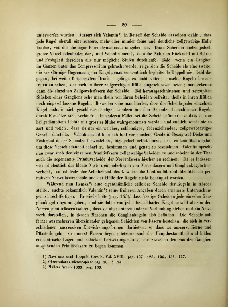 unterworfen wurden, äussert sich Valentin!) in Betreff der Scheide derselben dahin , dass jede Kugel überall eine äussere, mehr oder minder feine und deutliche zellgewebige Hülle besitze, von der die eigne Parenchymamasse umgeben sei. Diese Scheiden bieten jedoch grosse Verschiedenheiten dar, und Valentin meint, dass die Natur in Rücksicht auf Stärke und Festigkeit derselben alle nur mögliche Stufen durchlaufe. Bald, wenn ein Ganglion im Ganzen unter das Compressorium gebracht werde, zeige sich die Scheide als eine zweite, die kreisförmige Begrenzung der Kugel genau concentrisch begleitende Doppellinie; bald da- gegen , bei weiter fortgesetztem Drucke, gelinge es nicht selten, einzelne Kugeln hervor- treten zu sehen, die noch in ihrer zellgewebigen Hülle eingeschlossen seien; man erkenne dann die einzelnen Zellgewebsfasern der Scheide. Bei herausgeschnittenen und zerzupften Stücken eines Ganglions sehe man theils von ihren Scheiden befreite, theils in ihren Hüllen noch eingeschlossene Kugeln. Bisweilen sehe man hierbei, dass die Scheide jeder einzelnen Kugel nicht in sich geschlossen endige, sondern mit den Scheiden benachbarter Kugeln durch Fortsätze sich verbinde. In anderen Fällen sei die Scheide dünner, so dass sie nur bei gedämpftem Lichte mit grösster Mühe wahrgenommen werde, und endlich werde sie so zart und weich, dass sie nur ein weiches, schleimiges, fadenziehendes, zellgewebeartiges Gewebe darstelle. Valentin sucht hiernach fünf verschiedene Grade in Bezug auf Dicke und Festigkeit dieser Scheiden festzustellen, fügt jedoch selbst hinzu, dass es kein Maass gebe, um diese Verschiedenheit scharf zu bestimmen und genau zu bezeichnen. Valentin spricht nun zwar auch den einzelnen Primitivfasern zellgewebige Scheiden zu und scheint in der That auch die sogenannte Primitivscheide der Nervenfasern hierher zu rechnen. Da er indessen wiederholentlich das blosse Nebeneinanderliegen von Nervenfasern nnd Ganglienkugeln her- vorhebt, so ist trotz der Aehnlichkeit des Gewebes die Continuität und Identität der pri- mitiven Nervenfaserscheide und der Hülle der Kugeln nicht behauptet worden. Während nun Remak1 2) eine eigentümliche cellulöse Scheide der Kugeln in Abrede stellte, suchte bekanntlich Valentin3) seine früheren Angaben durch erneuerte Untersuchun- gen zu rechtfertigen. Er wiederholte (pag. 143), dass faserige Scheiden jede einzelne Gan- glienkugel rings umgeben , und sie daher von jeder benachbarten Kugel sowohl als von den Nervenprimitivfasern isoliren, dass sie aber untereinander in Verbindung stehen und ein Netz- werk darstellen, in dessen Maschen die Ganglienkugeln sich befinden. Die Scheide soll ferner aus mehreren übereinander gelegenen Schichten von Fasern bestehen, die sich in ver- schiedenen successiven Entwickelungsformen darbieten, so dass zu äusserst Kerne und Pflasterkugeln, zu innerst Fasern liegen; letztere sind der Hauptbestandteil und bilden concentrische Lagen und schicken Fortsetzungen aus, die zwischen den von den Ganglien ausgehenden Primitivfasern zu liegen kommen. 1) Nova acta acad. Leopold. Carolin. Vol. XVIII, pag. 127, 128, 135, 136, 137. 2) Observationes mieroscopicae pag. 10, §. 14. 3) Müllers Archiv 1839, pag. 139.