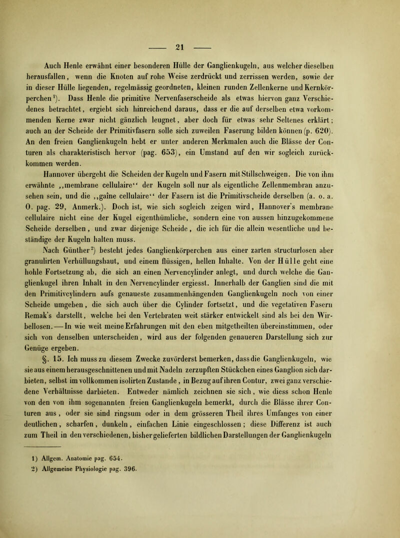 Auch Henle erwähnt einer besonderen Hülle der Ganglienkugeln, aus welcher dieselben herausfallen, wenn die Knoten auf rohe Weise zerdrückt und zerrissen werden, sowie der in dieser Hülle liegenden, regelmässig geordneten, kleinen runden Zellenkerne und Kernkör- perchen1). Dass Henle die primitive Nervenfaserscheide als etwas hiervon ganz Verschie- denes betrachtet, ergiebt sich hinreichend daraus, dass er die auf derselben etwa vorkom- menden Kerne zwar nicht gänzlich leugnet, aber doch für etwas sehr Seltenes erklärt; auch an der Scheide der Primitivfasern solle sich zuweilen Faserung bilden können (p. 620). An den freien Ganglienkugeln hebt er unter anderen Merkmalen auch die Blässe der Con- turen als charakteristisch hervor (pag. 653), ein Umstand auf den wir sogleich zurück- kommen werden. Hannover übergeht die Scheiden der Kugeln und Fasern mit Stillschweigen. Die von ihm erwähnte ,,membrane cellulaire“ der Kugeln soll nur als eigentliche Zellenmembran anzu- sehen sein, und die ,,gaine cellulaire“ der Fasern ist die Primitivscheide derselben (a. o. a. 0. pag. 29, Anmerk.). Doch ist, wie sich sogleich zeigen wird, Hannovers membrane cellulaire nicht eine der Kugel eigenthümliche, sondern eine von aussen hinzugekommene Scheide derselben, und zwar diejenige Scheide, die ich für die allein wesentliche und be- ständige der Kugeln halten muss. Nach Günther2) besteht jedes Ganglienkörperchen aus einer zarten structurlosen aber granulirten Verhüllungshaut, und einem flüssigen, hellen Inhalte. Von der Hülle geht eine hohle Fortsetzung ab, die sich an einen Nervencylinder anlegt, und durch welche die Gan- glienkugel ihren Inhalt in den Nervencylinder ergiesst. Innerhalb der Ganglien sind die mit den Primitivcylindern aufs genaueste zusammenhängenden Ganglienkugeln noch von einer Scheide umgeben, die sich auch über die Cylinder fortselzt, und die vegetativen Fasern Remak’s darstellt, welche bei den Vertebraten weit stärker entwickelt sind als bei den Wir- bellosen.— In wie weit meine Erfahrungen mit den eben mitgetheilten übereinstimmen, oder sich von denselben unterscheiden, wird aus der folgenden genaueren Darstellung sich zur Genüge ergeben. §. 15. Ich muss zu diesem Zwecke zuvörderst bemerken, dass die Ganglienkugeln, wie sie aus einem herausgeschnittenen und mit Nadeln zerzupften Stückchen eines Ganglion sich dar- bieten, selbst im vollkommen isolirten Zustande, in Bezug auf ihren Contur, zwei ganz verschie- dene Verhältnisse darbieten. Entweder nämlich zeichnen sie sich, wie diess schon Henle von den von ihm sogenannten freien Ganglienkugeln bemerkt, durch die Blässe ihrer Con- turen aus , oder sie sind ringsum oder in dem grösseren Theil ihres Umfanges von einer deutlichen, scharfen, dunkeln, einfachen Linie eingeschlossen; diese Differenz ist auch zum Theil in den verschiedenen, bisher gelieferten bildlichen Darstellungen der Ganglien kugeln 1) Allgem. Anatomie pag. 654. 2) Allgemeine Physiologie pag. 396.