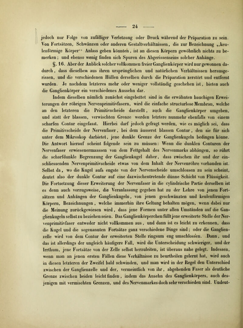 jedoch nur Folge von zufälliger Verletzung oder Druck während der Präparation zu sein. Von Fortsätzen, Schwänzen oder anderen Gestaltverhältnissen, die zur Bezeichnung ,,keu- lenförmige Körper“ Anlass geben könnten, ist an diesen Körpern gewöhnlich nichts zu be- merken ; und ebenso wenig finden sich Spuren des Abgerissenseins solcher Anhänge. §. 16. Aberder Anblick solcher vollkommen freier Ganglienkörper wird nur gewonnen da- durch , dass dieselben aus ihren ursprünglichen und natürlichen Verhältnissen herausge- rissen, und die verschiedenen Hüllen derselben durch die Präparation zerstört und entfernt wurden. Je nachdem letzteres mehr oder weniger vollständig geschehen ist, bieten auch die Ganglienkörper ein verschiedenes Aussehn dar. Indem dieselben nämlich zunächst eingebettet sind in die erwähnten bauchigen Erwei- terungen der röhrigen Nervenprimitivfasern, wird die einfache structurlose Membran, welche an den letzteren die Primitivscheide darstellt, auch die Ganglienkörper umgeben, und statt der blassen, verwischten Grenze werden letztere nunmehr ebenfalls von einem scharfen Contur eingefasst. Hierbei darf jedoch gefragt werden, wie es möglich sei, dass die Primitivscheide der Nervenfaser, bei dem äusserst blassen Contur, den sie für sich unter dem Mikroskop darbietet, jene dunkle Grenze der Ganglienkugeln bedingen könne. Die Antwort hierauf scheint folgende sein zu müssen: Wenn die dunklen Conturen der Nervenfaser erwiesenermaassen von dem Fettgehalt des Nervenmarks abhängen, so rührt die scharfdunkle Begrenzung der Ganglienkugel daher, dass zwischen ihr und der ein- schliessenden Nervenprimitivscheide etwas von dem Inhalt der Nervenröhre vorhanden ist. Selbst da, wo die Kugel aufs engste von der Nervenscheide umschlossen zu sein scheint, deutet also der dunkle Contur auf eine dazwischentretende dünne Schicht von Flüssigkeit. Die Fortsetzung dieser Erweiterung der Nervenfaser in die cylindrische Partie derselben ist es denn auch vorzugsweise, die Veranlassung gegeben hat zu der Lehre von jenen Fort- sätzen und Anhängen der Ganglienkugeln, von jenen geschwänzten und keulenförmigen Körpern, Bezeichnungen , welche immerhin ihre Geltung behalten mögen, wenn dabei nur die Meinung zurückgewiesen wird , dass jene Formen unter allen Umständen auf die Gan- glienkugeln selbst zu beziehen seien. Das Ganglienkörperchen füllt jene erweiterte Stelle derNer- venprimitivfaser entweder nicht vollkommen aus, und dann ist es leicht zu erkennen, dass die Kugel und die sogenannten Fortsätze ganz verschiedene Dinge sind; oder die Ganglien- zelle wird von dem Contur der erweiterten Stelle ringsum eng umschlossen. Dann, und das ist allerdings der ungleich häufigere Fall, wird die Unterscheidung schwieriger, und der Irrthum, jene Fortsätze von der Zelle selbst herzuleiten, ist überaus nahe gelegt. Indessen, wenn man an jenen ersten Fällen diese Verhältnisse zu beurtheilen gelernt hat, wird auch in diesen letzteren der Zweifel bald schwinden, und man wird in der Regel den Unterschied zwischen der Ganglienzelle und der, vermeintlich von ihr, abgehenden Faser als deutliche Grenze zwischen beiden leicht finden, indem das Anselm des Ganglienkörpers, auch des- jenigen mit vermischten Grenzen, und des Nervenmarkes doch sehr verschieden sind. Undeut-