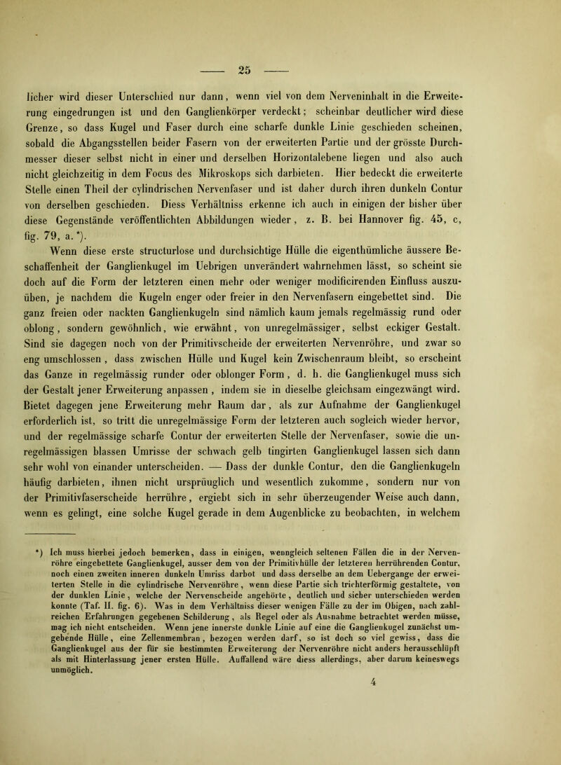 licher wird dieser Unterschied nur dann, wenn viel von dem JNerveninhalt in die Erweite- rung eingedrungen ist und den Ganglienkörper verdeckt; scheinbar deutlicher wird diese Grenze, so dass Kugel und Faser durch eine scharfe dunkle Linie geschieden scheinen, sobald die Abgangsstellen beider Fasern von der erweiterten Partie und der grösste Durch- messer dieser selbst nicht in einer und derselben Horizontalebene liegen und also auch nicht gleichzeitig in dem Focus des Mikroskops sich darbieten. Hier bedeckt die erweiterte Stelle einen Theil der cvlindrischen Nervenfaser und ist daher durch ihren dunkeln Contur von derselben geschieden. Diess Verhältniss erkenne ich auch in einigen der bisher über diese Gegenstände veröffentlichten Abbildungen wieder, z. B. bei Hannover fig. 45, c, fig. 79, a.*). Wenn diese erste structurlose und durchsichtige Hülle die eigenthümliche äussere Be- schaffenheit der Ganglienkugel im Uebrigen unverändert wahrnehmen lässt, so scheint sie doch auf die Form der letzteren einen mehr oder weniger modificirenden Einfluss auszu- üben, je nachdem die Kugeln enger oder freier in den Nervenfasern eingebettet sind. Die ganz freien oder nackten Ganglienkugeln sind nämlich kaum jemals regelmässig rund oder oblong, sondern gewöhnlich, wie erwähnt, von unregelmässiger, selbst eckiger Gestalt. Sind sie dagegen noch von der Primitivscheide der erweiterten Nervenröhre, und zwar so eng umschlossen , dass zwischen Hülle und Kugel kein Zwischenraum bleibt, so erscheint das Ganze in regelmässig runder oder oblonger Form, d. h. die Ganglienkugel muss sich der Gestalt jener Erweiterung anpassen , indem sie in dieselbe gleichsam eingezwängt wird. Bietet dagegen jene Erweiterung mehr Baum dar, als zur Aufnahme der Ganglienkugel erforderlich ist, so tritt die unregelmässige Form der letzteren auch sogleich wieder hervor, und der regelmässige scharfe Contur der erweiterten Stelle der Nervenfaser, sowie die un- regelmässigen blassen Umrisse der schwach gelb tingirten Ganglienkugel lassen sich dann sehr wohl von einander unterscheiden. — Dass der dunkle Contur, den die Ganglienkugeln häufig darbieten, ihnen nicht ursprüuglich und wesentlich zukomme, sondern nur von der Primitivfaserscheide herrühre, ergiebt sich in sehr überzeugender Weise auch dann, wenn es gelingt, eine solche Kugel gerade in dem Augenblicke zu beobachten, in welchem *) Ich muss hierbei jedoch bemerken, dass in einigen, wenngleich seltenen Fällen die in der Nerven- röhre eingebettete Ganglienkugel, ausser dem von der Primitivhülle der letzteren herrührenden Contur, noch einen zweiten inneren dunkeln Umriss darbot und dass derselbe an dem Uebergange der erwei- terten Stelle in die cylindriscbe Nervenröhre, wenn diese Partie sich trichterförmig gestaltete, von der dunklen Linie , welche der Nervenscheide angehörte, deutlich und sicher unterschieden werden konnte (Taf. II. fig. 6). Was in dem Verhältniss dieser wenigen Fälle zu der im Obigen, nach zahl- reichen Erfahrungen gegebenen Schilderung , als Regel oder als Ausnahme betrachtet werden müsse, mag ich nicht entscheiden. Wenn jene innerste dunkle Linie auf eine die Ganglienkugel zunächst um- gebende Hülle, eine Zellenmembran, bezogen werden darf, so ist doch so viel gewiss, dass die Ganglienkugel aus der für sie bestimmten Erweiterung der Nervenröhre nicht anders herausschlüpft als mit Hinterlassung jener ersten Hülle. Auffallend wäre diess allerdings, aber darum keineswegs unmöglich. 4