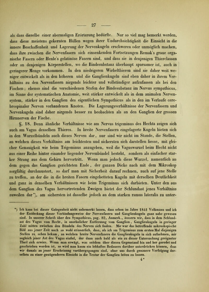 als dass dieselbe einer abermaligen Erörterung bedürfte. Nur so viel mag bemerkt werden, dass diese meistens gekernten Hüllen wegen ihrer Undurchsichtigkeit die Einsicht in die innere Beschaffenheit und Lagerung der Nervenkugeln erschweren oder unmöglich machen, dass ihre zwischen die Nervenfasern sich einsenkenden Fortsetzungen Remak’s graue orga- nische Fasern oder Henle’s gelatinöse Fasern sind, und dass sie in denjenigen Thierclassen oder an denjenigen Körperstellen, wo die Bindesubstanz überhaupt sparsamer ist, auch in geringerer Menge Vorkommen. In den niedrigeren Wirbelthieren sind sie daher weit we- niger entwickelt als in den höheren und die Ganglienkugeln sind eben daher in ihrem Ver- hältnis zu den Nervenfasern nirgends leichter und vollständiger aufzufassen als bei den Fischen; ebenso sind die verschiedenen Stufen der Bindesubstanz im Nervus sympathicus, im Sinne der systematischen Anatomie, weit stärker entwickelt als in dem animalen Nerven- system, stärker in den Ganglien des eigentlichen Sympathicus als in den im Verlaufe cere- brospinaler Nerven vorhandenen Knoten. Die Lagerungsverhältnisse der Nervenfasern und Nervenkugeln sind daher nirgends besser zu beobachten als an den Ganglien der grossen Hirnnerven der Fische. §. 18. Denn ähnliche Verhältnisse wie am Nervus trigeminus des Hechts zeigen sich auch am Vagus desselben Thieres. In breite Nervenfasern eingelagerte Kugeln bieten sich in den Wurzelbündeln auch dieses Nerven dar, nur sind wir nicht im Stande, die Stellen, an welchen dieses Verhältniss am leichtesten und sichersten sich darstellen Hesse, mit glei- cher Genauigkeit wie beim Trigeminus anzugeben, weil die Vaguswurzel beim Hecht nicht aus einer Reihe hinter einander hegender Nervenbündel besteht, sondern als einfacher star- ker Strang aus dem Gehirn hervortritl. Wenn man jedoch diese Wurzel, namentlich an dem gegen das Ganglion gerichteten Ende , der ganzen Dicke nach mit dem Mikroskop sorgfältig durchmustert, so darf man mit Sicherheit darauf rechnen, auch auf jene Stelle zu treffen, an der die in die breiten Fasern eingebetteten Kugeln mit derselben Deutlichkeit und ganz in denselben Verhältnissen wie beim Trigeminus sich darbieten. Unter den aus dem Ganglion des Vagus hervortretenden Zweigen bietet der Schlundast jenes Verhältniss zuweilen dar*), am sichersten ist dasselbe jedoch an dem starken ramus lateralis zu unter- *) Ich kann hei dieser Gelegenheit nicht unbemerkt lassen, dass schon im Jahre 1841 Volkmann und ich der Entdeckung dieser Verbindungsweise der Nervenfasern und Ganglienkugeln ganz nahe gewesen sind. In unserer Schrift über den Sympathicus, pag. 82, Anmerk., änssern wir, dass in dem Schltind- ast des Vagus vom Hecht, in ansehnlicher Entfernung vom Ganglion, Ganglienkugeln in geringer Zahl mitten zwischen den Bündeln des Nerven sich finden. Mir war das betreffende mikroskopische Bild aus jener Zeit noch so wohl erinnerlich, dass, als ich am Trigeminus zum ersten Mal diejenigen Stellen zu sehen bekam , an welchen breite Nervenfasern die Ganglienkugeln in sich aufnehmen, mir sogleich jener Ast des Vagus einfiel, der dann auch bald als ein zu dieser Untersuchung geeigneter Theil sich erwies. Wenn man erwägt, was seitdem über diesen Gegenstand hin und her geredet und geschrieben worden ist, so wird man kaum ein lebhaftes Bedauern darüber unterdrücken können, dass wir damals an jener Erscheinung vorübergegangen sind, ohne uns durch genauere Verfolgung der- selben zu einer genügenderen Einsicht in die Textur der Ganglien leiten zu lassen. 4*