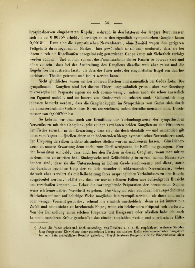brospinalnerven eingebetteten Kugeln ; während in den letzteren der längere Durchmesser sich bis auf 0,0035 erhebt, übersteigt er in den eigentlich sympathischen Ganglien kaum 0,0015. Dann sind die sympathischen Nervenfasern, ohne Zweifel wegen des gerigeren Fettgehalts ihres sogenannten Markes, hier gewöhnlich so schwach conturirt, dass sie bei ihrem durch die Kugelhaufen unregelmässig gewordenen Gange kaum mit Sicherheit verfolgt werden können. Und endlich scheint die Primitivscheide dieser Fasern so überaus zart und dünn zu sein, dass bei der Ausbreitung des Ganglions dieselbe weit eher reisst und die Kugeln frei heraustreten lässt, als dass die Faser nebst der eingebetteten Kugel von den be- nachbarten Theilen getrennt und isolirt werden kann. Nicht glücklicher waren wir bei anderen Fischen und namentlich bei Gadus Lota. Die sympathischen Ganglien sind bei diesem Thiere ungewöhnlich gross , aber zur Bereitung mikroskopischer Präparate eignen sie sich ebenso wenig, indem auch sie schon äusserlich von Pigment umhüllt und im Innern von Bindegewebe durchsetzt sind. Gelegentlich mag indessen bemerkt werden, dass die Ganglienkugeln im Sympathicus von Gadus sich durch die ausserordentliche Grösse ihres Kerns auszeichnen, indem derselbe meistens einen Durch- messer von 0,00070 hat. So kehrten wir denn auch zur Ermittlung der Verbindungsweise der sympathischen Nervenfasern mit den Ganglienkugeln zu den erwähnten beiden Ganglien an den Hirnnerven der Fische zurück, in der Erwartung, dass sie, die doch ebenfalls — und namentlich gilt diess vom Vagus — Quellen einer sehr bedeutenden Menge sympathischer Nervenfasern sind, den Ursprung derselben leichter als andere Stellen würden nachweisen lassen. Glücklicher- weise ist unsere Erwartung denn auch, zum Theil wenigstens, in Erfüllung gegangen. Frei- lich bemerkten wir bald, dass auch hei den Fischen in diesen Ganglien, wenn man mitten in denselben zu arbeiten hat, Bindegewebe und Gefässbildung in so reichlichem Maasse vor- handen sind, dass sie die Untersuchung in hohem Grade erschweren; und diess, sowie der durchaus regellose Gang der vielfach einander durchkreuzenden Nervenfasern, woher sie weit eher zerstört als mit Beibehaltung ihres ursprünglichen Verhältnisses zu den Kugeln ausgebreitet werden, erklärt es, dass wir nur in seltenen Fällen eine befriedigende Einsicht uns verschaffen konnten. — Ueber die vorhergehende Präparation der bezeichneten Stellen weiss ich keine nähere Vorschrift zu geben. Die Ganglien oder aus ihnen herausgeschnittene Stückchen müssen auf beliebige Weise möglichst fein zerzupft werden; ob diess mit mehr oder weniger Vorsicht geschehe , scheint mir ziemlich unerheblich, denn es ist immer nur Zufall und nicht sicher zu brechnende Folge , wenn ein belehrendes Präparat sich darbietet. Von der Behandlung eines solchen Präparats mit Essigsäure oder Alkalien habe ich auch keinen besonderen Erfolg gesehen*); das einzige empfehlenswerthe und unerlässliche Hilfs- *) Auch die früher schon und noch neuerdings von Donders a. o. a. 0. empfohlene, mehrere Stunden lang fortgesetzte Einwirkung einer gesättigten Lösung kaustischen Kali’s oder concentrirter Essigsäure hat mir kein erkleckliches Resultat geliefert. Durch letzteres Reagens wird die Rindesubstanz nicht