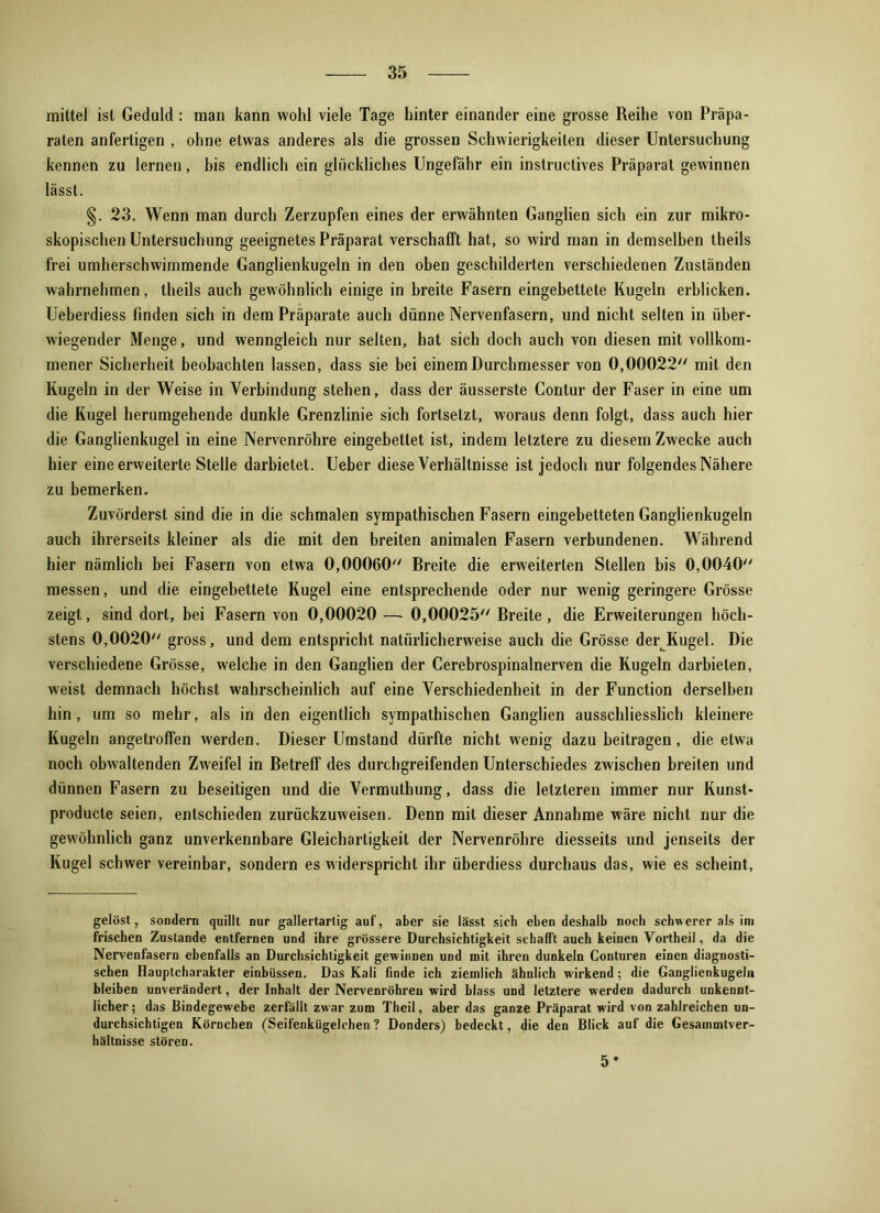 mittel ist Geduld : man kann wohl viele Tage hinter einander eine grosse Reihe von Präpa- raten anfertigen , ohne etwas anderes als die grossen Schwierigkeiten dieser Untersuchung kennen zu lernen, bis endlich ein glückliches Ungefähr ein instruetives Präparat gewinnen lässt. §. 23. Wenn man durch Zerzupfen eines der erwähnten Ganglien sich ein zur mikro- skopischen Untersuchung geeignetes Präparat verschafft hat, so wird man in demselben theils frei umherschwimmende Ganglienkugeln in den oben geschilderten verschiedenen Zuständen wahrnehmen, theils auch gewöhnlich einige in breite Fasern eingebettete Kugeln erblicken. Ueberdiess finden sich in dem Präparate auch dünne Nervenfasern, und nicht selten in über- wiegender Menge, und wenngleich nur selten, hat sich doch auch von diesen mit vollkom- mener Sicherheit beobachten lassen, dass sie bei einem Durchmesser von 0,00022 mit den Kugeln in der Weise in Verbindung stehen, dass der äusserste Contur der Faser in eine um die Kugel herumgehende dunkle Grenzlinie sich fortselzt, woraus denn folgt, dass auch hier die Ganglienkugel in eine Nervenröhre eingebettet ist, indem letztere zu diesem Zwecke auch hier eine erweiterte Stelle darbietet. Ueber diese Verhältnisse ist jedoch nur folgendes Nähere zu bemerken. Zuvörderst sind die in die schmalen sympathischen Fasern eingebetteten Gangiienkugeln auch ihrerseits kleiner als die mit den breiten animalen Fasern verbundenen. Während hier nämlich bei Fasern von etwa 0,00060 Breite die erweiterten Stellen bis 0,0040 messen, und die eingebettete Kugel eine entsprechende oder nur wenig geringere Grösse zeigt, sind dort, bei Fasern von 0,00020 — 0,00025 Breite, die Erweiterungen höch- stens 0,0020 gross, und dem entspricht natürlicherweise auch die Grösse der Kugel. Die verschiedene Grösse, welche in den Ganglien der Cerebrospinalnerven die Kugeln darbielen, weist demnach höchst wahrscheinlich auf eine Verschiedenheit in der Function derselben hin, um so mehr, als in den eigentlich sympathischen Ganglien ausschliesslich kleinere Kugeln angetroffen werden. Dieser Umstand dürfte nicht wenig dazu beitragen, die etwa noch obwaltenden Zweifel in Betreff des durchgreifenden Unterschiedes zwischen breiten und dünnen Fasern zu beseitigen und die Vermuthung, dass die letzteren immer nur Kunst- producte seien, entschieden zurückzuweisen. Denn mit dieser Annahme wäre nicht nur die gewöhnlich ganz unverkennbare Gleichartigkeit der Nervenröhre diesseits und jenseits der Kugel schwer vereinbar, sondern es widerspricht ihr überdiess durchaus das, wie es scheint, gelöst, sondern quillt nur gallertartig auf, aber sie lässt sich ebendeshalb noch schwerer als im frischen Zustande entfernen und ihre grössere Durchsichtigkeit schafft auch keinen Vortheil, da die Nervenfasern ebenfalls an Durchsichtigkeit gewinnen und mit ihren dunkeln Conturen einen diagnosti- schen Hauptcharakter einbüssen. Das Kali finde ich ziemlich ähnlich wirkend; die Gangiienkugeln bleiben unverändert, der Inhalt der Nervenröhreu wird blass und letztere werden dadurch unkennt- licher; das Bindegewebe zerfällt zwar zum Theil, aber das ganze Präparat wird von zahlreichen un- durchsichtigen Körnchen (Seifenkügelchen ? Donders) bedeckt, die den Blick auf die Gesammtver- hältnisse stören. 5*