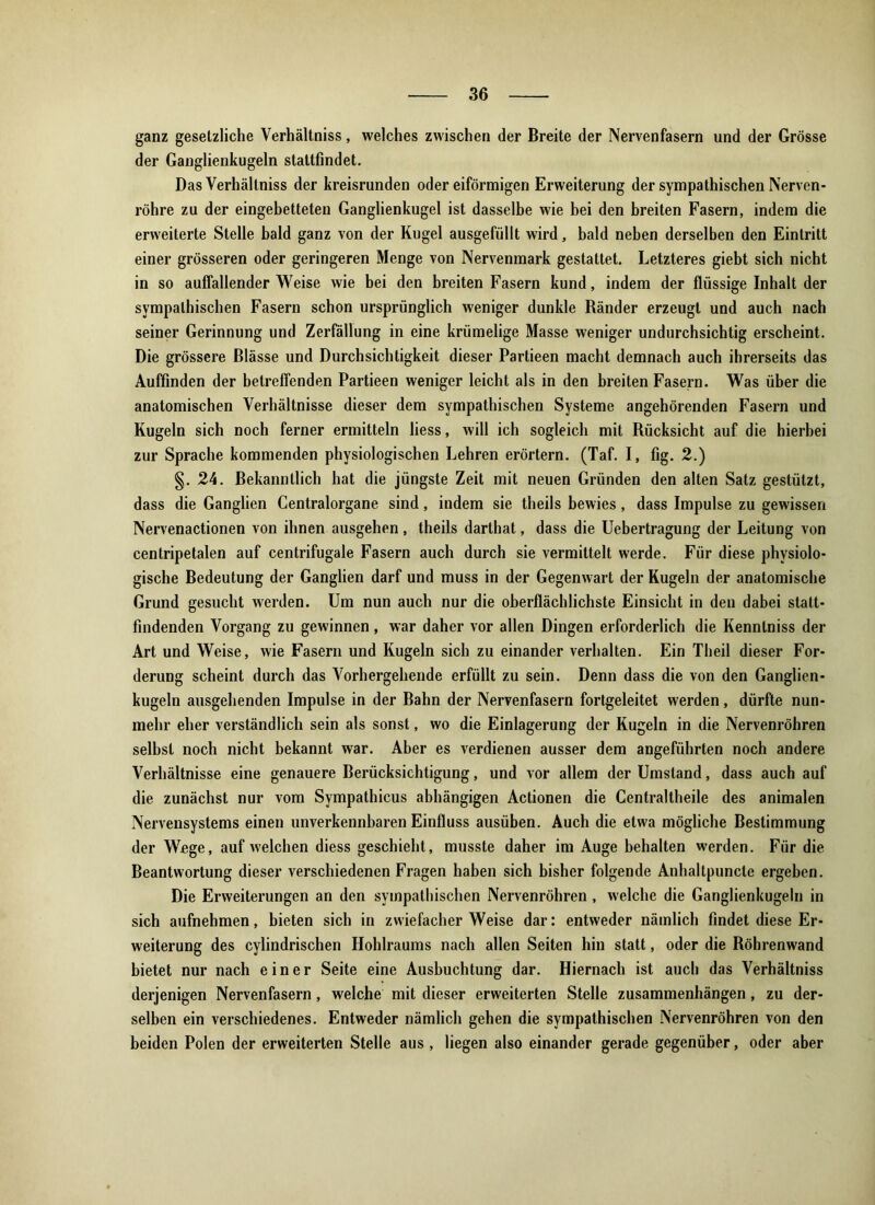 ganz gesetzliche Verhältniss, welches zwischen der Breite der Nervenfasern und der Grösse der Ganglienkugeln staltfindet. Das Verhältniss der kreisrunden oder eiförmigen Erweiterung der sympathischen Nerven- röhre zu der eingebetteten Ganglienkugel ist dasselbe wie bei den breiten Fasern, indem die erweiterte Stelle bald ganz von der Kugel ausgefüllt wird, bald neben derselben den Eintritt einer grösseren oder geringeren Menge von Nervenmark gestattet. Letzteres giebt sich nicht in so auffallender Weise wie bei den breiten Fasern kund, indem der flüssige Inhalt der sympathischen Fasern schon ursprünglich weniger dunkle Ränder erzeugt und auch nach seiner Gerinnung und Zerfällung in eine krümelige Masse weniger undurchsichtig erscheint. Die grössere Blässe und Durchsichtigkeit dieser Partieen macht demnach auch ihrerseits das Auffinden der betreffenden Partieen weniger leicht als in den breiten Fasern. Was über die anatomischen Verhältnisse dieser dem sympathischen Systeme angehörenden Fasern und Kugeln sich noch ferner ermitteln liess, will ich sogleich mit Rücksicht auf die hierbei zur Sprache kommenden physiologischen Lehren erörtern. (Taf. I, fig. 2.) §. 24. Bekanntlich hat die jüngste Zeit mit neuen Gründen den alten Satz gestützt, dass die Ganglien Centralorgane sind, indem sie theils bewies, dass Impulse zu gewissen Nervenactionen von ihnen ausgehen, theils darthat, dass die Uebertragung der Leitung von centripetalen auf centrifugale Fasern auch durch sie vermittelt werde. Für diese physiolo- gische Bedeutung der Ganglien darf und muss in der Gegenwart der Kugeln der anatomische Grund gesucht werden. Um nun auch nur die oberflächlichste Einsicht in den dabei statt- findenden Vorgang zu gewinnen , war daher vor allen Dingen erforderlich die Kennlniss der Art und Weise, wie Fasern und Kugeln sich zu einander verhalten. Ein Theil dieser For- derung scheint durch das Vorhergehende erfüllt zu sein. Denn dass die von den Ganglien- kugeln ausgehenden Impulse in der Bahn der Nervenfasern fortgeleitet werden, dürfte nun- mehr eher verständlich sein als sonst, wo die Einlagerung der Kugeln in die Nervenröhren selbst noch nicht bekannt war. Aber es verdienen ausser dem angeführten noch andere Verhältnisse eine genauere Berücksichtigung, und vor allem der Umstand, dass auch auf die zunächst nur vom Sympathicus abhängigen Actionen die Centraltheile des animalen Nervensystems einen unverkennbaren Einfluss ausüben. Auch die etwa mögliche Bestimmung der Wege, auf welchen diess geschieht, musste daher im Auge behalten werden. Für die Beantwortung dieser verschiedenen Fragen haben sich bisher folgende Anhallpuncle ergeben. Die Erweiterungen an den sympathischen Nervenröhren, welche die Ganglienkugeln in sich aufnehmen, bieten sich in zwiefacher Weise dar: entweder nämlich findet diese Er- weiterung des cylindrischen Hohlraums nach allen Seiten hin statt, oder die Röhrenwand bietet nur nach einer Seite eine Ausbuchtung dar. Hiernach ist auch das Verhältniss derjenigen Nervenfasern, welche mit dieser erweiterten Stelle Zusammenhängen, zu der- selben ein verschiedenes. Entweder nämlich gehen die sympathischen Nervenröhren von den beiden Polen der erweiterten Stelle aus , liegen also einander gerade gegenüber, oder aber