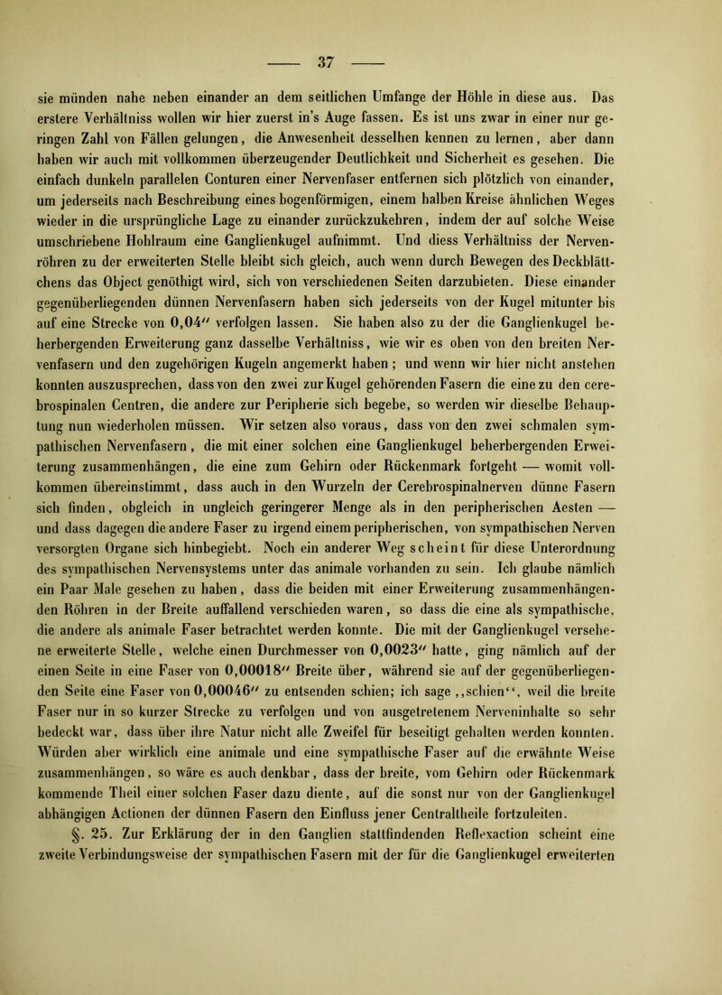 sie münden nahe neben einander an dem seitlichen Umfange der Höhle in diese aus. Das erstere Verhältniss wollen wir hier zuerst in’s Auge fassen. Es ist uns zwar in einer nur ge- ringen Zahl von Fällen gelungen, die Anwesenheit desselhen kennen zu lernen, aber dann haben wir auch mit vollkommen überzeugender Deutlichkeit und Sicherheit es gesehen. Die einfach dunkeln parallelen Conturen einer Nervenfaser entfernen sich plötzlich von einander, um jederseits nach Beschreibung eines bogenförmigen, einem halben Kreise ähnlichen Weges wieder in die ursprüngliche Lage zu einander zurückzukehren, indem der auf solche Weise umschriebene Hohlraum eine Ganglienkugel aufnimmt. Und diess Verhältniss der Nerven- röhren zu der erweiterten Stelle bleibt sich gleich, auch wenn durch Bewegen des Deckblätt- chens das Object genöthigt wird, sich von verschiedenen Seiten darzubieten. Diese einander gegenüberliegenden dünnen Nervenfasern haben sich jederseits von der Kugel mitunter bis auf eine Strecke von 0,04 verfolgen lassen. Sie haben also zu der die Ganglienkugel be- herbergenden Erweiterung ganz dasselbe Verhältniss, wie wir es oben von den breiten Ner- venfasern und den zugehörigen Kugeln angemerkt haben; und wenn wir hier nicht anstehen konnten auszusprechen, dass von den zwei zur Kugel gehörenden Fasern die eine zu den cere- brospinalen Centren, die andere zur Peripherie sich begebe, so werden wir dieselbe Behaup- tung nun wiederholen müssen. Wir setzen also voraus, dass von den zwei schmalen sym- pathischen Nervenfasern, die mit einer solchen eine Ganglienkugel beherbergenden Erwei- terung Zusammenhängen, die eine zum Gehirn oder Kückenmark forlgeht — womit voll- kommen übereinstimmt, dass auch in den Wurzeln der Cerebrospinalnerven dünne Fasern sich finden, obgleich in ungleich geringerer Menge als in den peripherischen Aesten — und dass dagegen die andere Faser zu irgend einem peripherischen, von sympathischen Nerven versorgten Organe sich hinbegiebt. Noch ein anderer Weg scheint für diese Unterordnung des sympathischen Nervensystems unter das animale vorhanden zu sein. Ich glaube nämlich ein Paar Male gesehen zu haben, dass die beiden mit einer Erweiterung zusammenhängen- den Böhren in der Breite auffallend verschieden waren, so dass die eine als sympathische, die andere als animale Faser betrachtet werden konnte. Die mit der Ganglienkugel versehe- ne erweiterte Stelle, welche einen Durchmesser von 0,0023 hatte, ging nämlich auf der einen Seite in eine Faser von 0,00018 Breite über, während sie auf der gegenüberliegen- den Seite eine Faser von 0,00046 zu entsenden schien; ich sage „schien“, weil die breite Faser nur in so kurzer Strecke zu verfolgen und von ausgetretenem Nerveninhalte so sehr bedeckt war, dass über ihre Natur nicht alle Zweifel für beseitigt gehalten werden konnten. Würden aber wirklich eine animale und eine sympathische Faser auf die erwähnte Weise Zusammenhängen, so wäre es auch denkbar, dass der breite, vom Gehirn oder Kückenmark kommende Theil einer solchen Faser dazu diente, auf die sonst nur von der Ganglienkugel abhängigen Actionen der dünnen Fasern den Einfluss jener Centraltheile fortzuleiten. §. 25. Zur Erklärung der in den Ganglien stattfindenden Beflexaction scheint eine zweite Verbindungsweise der sympathischen Fasern mit der für die Ganglienkugel erweiterten