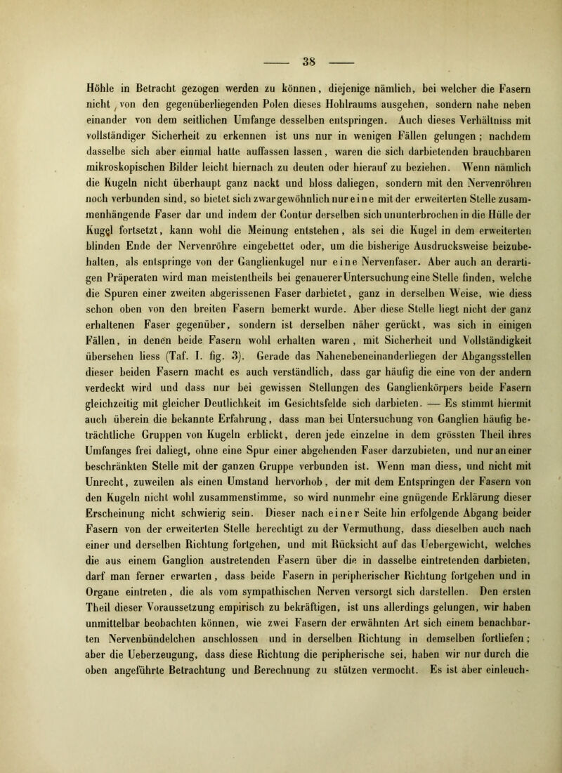 Höhle in Betracht gezogen werden zu können, diejenige nämlich, bei welcher die Fasern nicht / von den gegenüberliegenden Polen dieses Hohlraums ausgehen, sondern nahe neben einander von dem seitlichen Umfange desselben entspringen. Auch dieses Verhältmss mit vollständiger Sicherheit zu erkennen ist uns nur in wenigen Fällen gelungen ; nachdem dasselbe sich aber einmal hatte auffassen lassen, waren die sich darbietenden brauchbaren mikroskopischen Bilder leicht hiernach zu deuten oder hierauf zu beziehen. Wenn nämlich die Kugeln nicht überhaupt ganz nackt und bloss daliegen, sondern mit den Nervenröhren noch verbunden sind, so bietet sich zwargewöhnlich nur eine mit der erweiterten Stelle zusam- menhängende Faser dar und indem der Contur derselben sich ununterbrochen in die Hülle der Kug<jl fortsetzt, kann wohl die Meinung entstehen, als sei die Kugel in dem erweiterten blinden Ende der Nervenröhre eingebettet oder, um die bisherige Ausdrucksweise beizube- halten, als entspringe von der Ganglienkugel nur eine Nervenfaser. Aber auch an derarti- gen Präperaten wird man meistentheils bei genauerer Untersuchung eine Stelle finden, welche die Spuren einer zweiten abgerissenen Faser darbietet, ganz in derselben Weise, wie diess schon oben von den breiten Fasern bemerkt wurde. Aber diese Stelle liegt nicht der ganz erhaltenen Faser gegenüber, sondern ist derselben näher gerückt, was sich in einigen Fällen, in denen beide Fasern wohl erhalten waren, mit Sicherheit und Vollständigkeit übersehen liess (Taf. I. fig. 3). Gerade das Nahenebeneinanderliegen der Abgangsstellen dieser beiden Fasern macht es auch verständlich, dass gar häufig die eine von der andern verdeckt wird und dass nur bei gewissen Stellungen des Ganglienkörpers beide Fasern gleichzeitig mit gleicher Deutlichkeit im Gesichtsfelde sich darbieten. — Es stimmt hiermit auch überein die bekannte Erfahrung, dass man bei Untersuchung von Ganglien häufig be- trächtliche Gruppen von Kugeln erblickt, deren jede einzelne in dem grössten Theil ihres Umfanges frei daliegt, ohne eine Spur einer abgehenden Faser darzubieten, und nur an einer beschränkten Stelle mit der ganzen Gruppe verbunden ist. Wenn man diess, und nicht mit Unrecht, zuweilen als einen Umstand hervorhob, der mit dem Entspringen der Fasern von den Kugeln nicht wohl zusammenstimme, so wird nunmehr eine gnügende Erklärung dieser Erscheinung nicht schwierig sein. Dieser nach einer Seite hin erfolgende Abgang beider Fasern von der erweiterten Stelle berechtigt zu der Vermuthung, dass dieselben auch nach einer und derselben Dichtung fortgehen, und mit Bücksicht auf das Uebergewicht, welches die aus einem Ganglion austretenden Fasern über die in dasselbe eintretenden darbieten, darf man ferner erwarten, dass beide Fasern in peripherischer Richtung fortgehen und in Organe eintreten, die als vom sympathischen Nerven versorgt sich darstellen. Den ersten Theil dieser Voraussetzung empirisch zu bekräftigen, ist uns allerdings gelungen, wir haben unmittelbar beobachten können, wie zwei Fasern der erwähnten Art sich einem benachbar- ten Nervenbündelchen anschlossen und in derselben Richtung in demselben fortliefen; aber die Ueberzeugung, dass diese Richtung die peripherische sei, haben wir nur durch die oben angeführte Betrachtung und Berechnung zu stützen vermocht. Es ist aber einleuch-