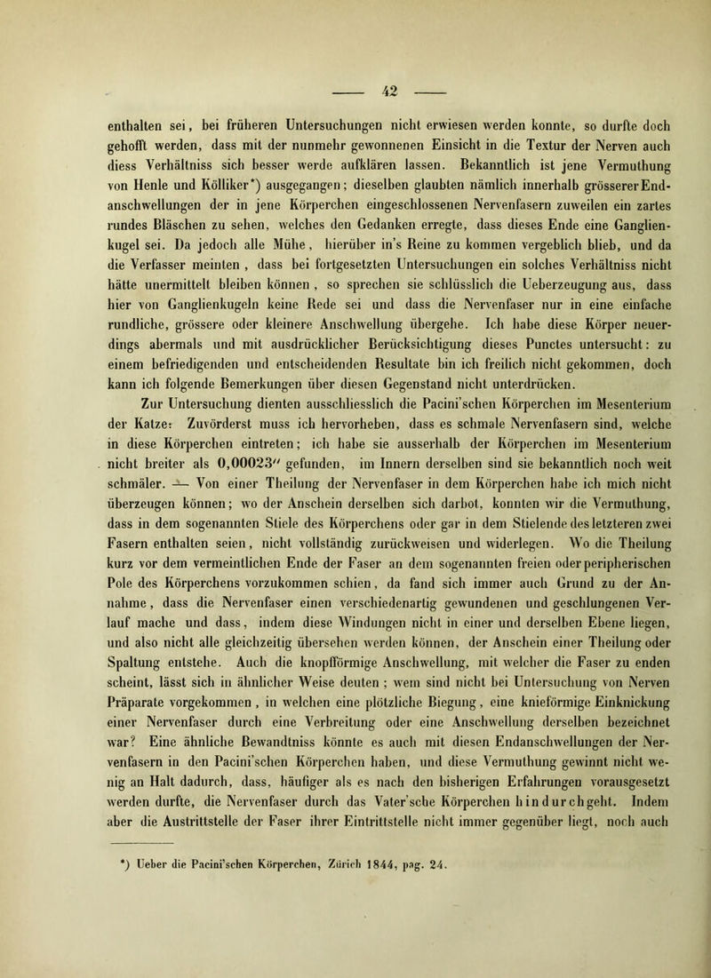 enthalten sei, bei früheren Untersuchungen nicht erwiesen werden konnte, so durfte doch gehofft werden, dass mit der nunmehr gewonnenen Einsicht in die Textur der Nerven auch diess Verhältniss sich besser werde aufklären lassen. Bekanntlich ist jene Vermuthung von Henle und Kölliker *) ausgegangen; dieselben glaubten nämlich innerhalb grösserer End- anschwellungen der in jene Körperchen eingeschlossenen Nervenfasern zuweilen ein zartes rundes Bläschen zu sehen, welches den Gedanken erregte, dass dieses Ende eine Ganglien- kugel sei. Da jedoch alle Mühe, hierüber in’s Reine zu kommen vergeblich blieb, und da die Verfasser meinten , dass bei fortgesetzten Untersuchungen ein solches Verhältniss nicht hätte unermittelt bleiben können , so sprechen sie schlüsslich die Ueberzeugung aus, dass hier von Ganglienkugeln keine Rede sei und dass die Nervenfaser nur in eine einfache rundliche, grössere oder kleinere Anschwellung übergehe. Ich habe diese Körper neuer- dings abermals und mit ausdrücklicher Berücksichtigung dieses Punctes untersucht: zu einem befriedigenden und entscheidenden Resultate bin ich freilich nicht gekommen, doch kann ich folgende Bemerkungen über diesen Gegenstand nicht unterdrücken. Zur Untersuchung dienten ausschliesslich die Pacini’schen Körperchen im Mesenterium der Katzet Zuvörderst muss ich hervorheben, dass es schmale Nervenfasern sind, welche in diese Körperchen eintreten; ich habe sie ausserhalb der Körperchen im Mesenterium nicht breiter als 0,00023 gefunden, im Innern derselben sind sie bekanntlich noch weit schmäler. Von einer Theilung der Nervenfaser in dem Körperchen habe ich mich nicht überzeugen können; wo der Anschein derselben sich darbot, konnten wir die Vermuthung, dass in dem sogenannten Stiele des Körperchens oder gar in dem Stielende des letzteren zwei Fasern enthalten seien, nicht vollständig zurückweisen und widerlegen. Wo die Theilung kurz vor dem vermeintlichen Ende der Faser an dem sogenannten freien oder peripherischen Pole des Körperchens vorzukommen schien, da fand sich immer auch Grund zu der An- nahme , dass die Nervenfaser einen verschiedenartig gewundenen und geschlungenen Ver- lauf mache und dass, indem diese Windungen nicht in einer und derselben Ebene liegen, und also nicht alle gleichzeitig übersehen werden können, der Anschein einer Theilung oder Spaltung entstehe. Auch die knopfförmige Anschwellung, mit welcher die Faser zu enden scheint, lässt sich in ähnlicher Weise deuten ; wem sind nicht bei Untersuchung von Nerven Präparate vorgekommen , in welchen eine plötzliche Biegung, eine knieförmige Einknickung einer Nervenfaser durch eine Verbreitung oder eine Anschwellung derselben bezeichnet war? Eine ähnliche ßewandtniss könnte es auch mit diesen Endanschwellungen der Ner- venfasern in den Pacini’schen Körperchen haben, und diese Vermuthung gewinnt nicht we- nig an Halt dadurch, dass, häufiger als es nach den bisherigen Erfahrungen vorausgesetzt werden durfte, die Nervenfaser durch das Vater’sche Körperchen h in durchgeht. Indem aber die Austrittstelle der Faser ihrer Eintrittstelle nicht immer gegenüber liegt, noch auch *) Ueber die Pacini’schen Körperchen, Zürich 1844, pag. 24.