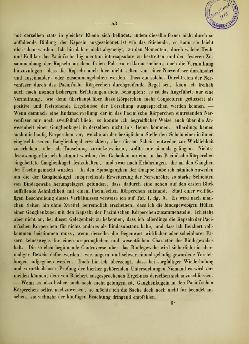 mit derselben stets in gleicher Ebene sich befindet, indem dieselbe ferner nicht durch so auffallende Bildung der Kapseln ausgezeichnet ist wie das Stielende, so kann sie leicht übersehen werden. Ich bin daher nicht abgeneigt, zu den Momenten, durch welche Henle und Kölliker das Pacini’sclie Ligamentum intercapsulare zu bestreiten und den festeren Zu- sammenhang der Kapseln an dem freien Pole zu erklären suchen, noch die Vermulhung hinzuzufügen , dass die Kapseln auch hier nicht selten von einer Nervenfaser durchbohrt und auseinander- oder zusammengehalten werden. Dass ein solches Durchtreten der Ner- venfaser durch das Pacini’sche Körperchen durchgreifende Regel sei, kann ich freilich auch nach meinen bisherigen Erfahrungen nicht behaupten; es ist das Angeführte nur eine Vermuthung, wie denn überhaupt über diese Körperchen mehr Conjecturen geäussert als positive und feststehende Ergebnisse der Forschung ausgesprochen werden können. — Wenn demnach eine Endanschwellung der in das Pacini’sche Körperchen eintrelenden Ner- venfaser mir noch zweifelhaft blieb, so konnte ich begreiflicher Weise auch über die An- wesenheit einer Ganglienkugel in derselben nicht in’s Reine kommen. Allerdings kamen auch mir häufig Körperchen vor, welche an der bezüglichen Stelle den Schein einer in ihnen eingeschlossenen Ganglienkugel erweckten; aber diesen Schein entweder zur Wirklichkeit zu erheben, oder als Täuschung zurückzuweisen, wollte mir niemals gelingen. Nichts- destoweniger bin ich bestimmt worden, den Gedanken an eine in das Pacini’sche Körperchen eingebettete Ganglienkugel festzuhalten , und zwar nach Erfahrungen, die an den Ganglien der Fische gemacht wurden. In den Spinalganglien der Quappe habe ich nämlich zuweilen um die der Ganglienkugel entsprechende Erweiterung der Nervenröhre so starke Schichten von Bindegewebe herumgelagert gefunden, dass dadurch eine schon auf den ersten Blick auffallende Aehnlichkeit mit einem Pacini’sclien Körperchen entstand. Statt einer weitläu- figen Beschreibung dieses Verhältnisses verweise ich auf Taf. I. fig. 5. Es wird nach man- chen Seiten hin ohne Zweifel befremdlich erscheinen, dass ich die bindegewebigen Hüllen einer Ganglienkugel mit den Kapseln der Pacini’schen Körperchen zusammenstelle. Ich stehe aber nicht an, bei dieser Gelegenheit zu bekennen, dass ich allerdings die Kapseln der Paci- ni’schen Körperchen für nichts anderes als Bindesubstanz halte, und dass ich Reichert voll- kommen beistimmen muss, wenn derselbe die Gegenwart wirklicher oder scheinbarer Fa- sern keinesweges für einen ursprünglichen und wesentlichen Character des Bindegewebes hält. Die so eben beginnende Controverse über das Bindegewebe wird sicherlich ein aber- maliger Beweis dafür werden, wie ungern und schwer einmal geläufig gewordene Vorstel- lungen aufgegeben werden. Doch bin ich überzeugt, dass bei sorgfältiger Wiederholung und vorurteilsloser Prüfung der hierher gehörenden Untersuchungen Niemand es wird ver- meiden können, dem von Reichert ausgesprochenen Ergebniss derselben sich anzuschliessen. — Wenn es also bisher auch noch nicht gelungen ist, Ganglienkugeln in den Pacini’schen Körperchen selbst nachzuweisen, so möchte ich die Sache doch noch nicht für beendet an- sehen, sie vielmehr der künftigen Beachtung dringend empfehlen. 6*