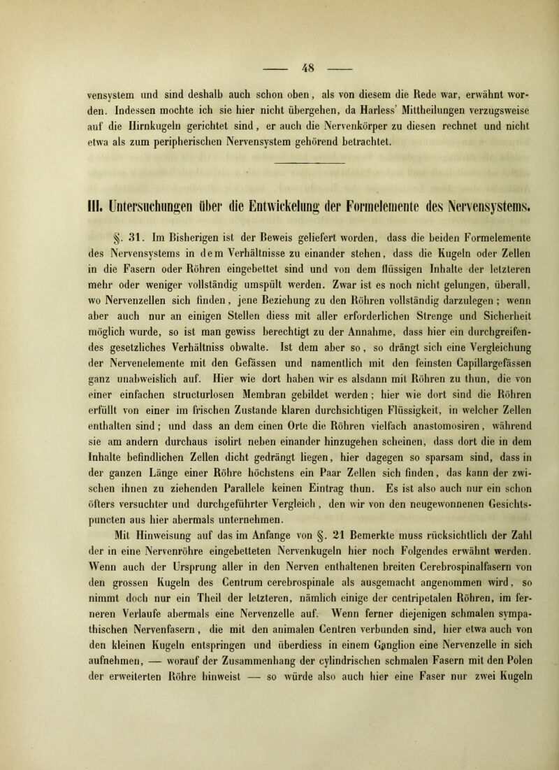 vensystem und sind deshalb auch schon oben, als von diesem die Rede war, erwähnt wor- den. Indessen mochte ich sie hier nicht übergehen, da Harless’ Mittheilungen verzugsweise auf die Hirnkugeln gerichtet sind, er auch die Nervenkörper zu diesen rechnet und nicht etwa als zum peripherischen Nervensystem gehörend betrachtet. ÜI. Untersuchungen über die Entwickelung der Formelemente des Nervensystems. §. 31. Im Bisherigen ist der Beweis geliefert worden, dass die beiden Formelemente des Nervensystems in dem Verhältnisse zu einander stehen, dass die Kugeln oder Zellen in die Fasern oder Röhren eingebettet sind und von dem flüssigen Inhalte der letzteren mehr oder weniger vollständig umspült werden. Zwar ist es noch nicht gelungen, überall, wo Nervenzellen sich finden, jene Beziehung zu den Röhren vollständig darzulegen ; wenn aber auch nur an einigen Stellen diess mit aller erforderlichen Strenge und Sicherheit möglich wurde, so ist man gewiss berechtigt zu der Annahme, dass hier ein durchgreifen- des gesetzliches Verhältniss obwalte. Ist dem aber so, so drängt sich eine Vergleichung der Nervenelemente mit den Gefässen und namentlich mit den feinsten Capillargefässen ganz unabweislich auf. Hier wie dort haben wir es alsdann mit Röhren zu thun, die von einer einfachen structurlosen Membran gebildet werden; hier wie dort sind die Röhren erfüllt von einer im frischen Zustande klaren durchsichtigen Flüssigkeit, in welcher Zellen enthalten sind; und dass an dem einen Orte die Röhren vielfach anastomosiren, während sie am andern durchaus isolirt neben einander hinzugehen scheinen, dass dort die in dem Inhalte befindlichen Zellen dicht gedrängt liegen, hier dagegen so sparsam sind, dass in der ganzen Länge einer Röhre höchstens ein Paar Zellen sich finden, das kann der zwi- schen ihnen zu ziehenden Parallele keinen Eintrag thun. Es ist also auch nur ein schon öfters versuchter und durchgeführter Vergleich, den wir von den neugewonnenen Gesichts- puncten aus hier abermals unternehmen. Mit Hinweisung auf das im Anfänge von §. 21 Bemerkte muss rücksichtlich der Zahl der in eine Nervenröhre eingebetteten Nervenkugeln hier noch Folgendes erwähnt werden. Wenn auch der Ursprung aller in den Nerven enthaltenen breiten Cerebrospinalfasern von den grossen Kugeln des Centrum cerebrospinale als ausgemacht angenommen wird, so nimmt doch nur ein Theil der letzteren, nämlich einige der centripetalen Röhren, im fer- neren Verlaufe abermals eine Nervenzelle auf. Wenn ferner diejenigen schmalen sympa- thischen Nervenfasern , die mit den animalen Centren verbunden sind, hier etwa auch von den kleinen Kugeln entspringen und überdiess in einem Ganglion eine Nervenzelle in sich aufnehmen, — worauf der Zusammenhang der cylindrischen schmalen Fasern mit den Polen der erweiterten Röhre hinweist — so würde also auch hier eine Faser nur zwei Kugeln