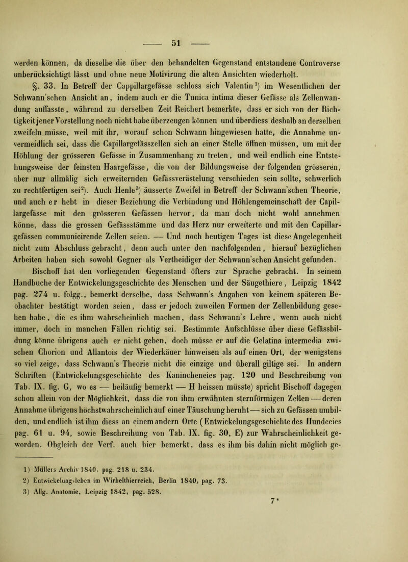 werden können, da dieselbe die über den behandelten Gegenstand entstandene Controverse unberücksichtigt lässt und ohne neue Motivirung die alten Ansichten wiederholt. §. 33. In Betreff der Cappillargefässe schloss sich Valentin1) im Wesentlichen der Schwann’schen Ansicht an, indem auch er die Tunica intima dieser Gefässe als Zellenwan- dung auffasste , während zu derselben Zeit Reichert bemerkte, dass er sich von der Rich- tigkeit jener Vorstellung noch nicht habe überzeugen können undüberdiess deshalb an derselben zweifeln müsse, weil mit ihr, worauf schon Schwann hingewiesen hatte, die Annahme un- vermeidlich sei, dass die Capillargefässzellen sich an einer Stelle öffnen müssen, um mit der Höhlung der grösseren Gefässe in Zusammenhang zu treten, und weil endlich eine Entste- hungsweise der feinsten Haargefässe, die von der Bildungsweise der folgenden grösseren, aber nur allmälig sich erweiternden Gefässverästelung verschieden sein sollte, schwerlich zu rechtfertigen sei2). Auch Heule3) äusserte Zweifel in Betreff der Schwann’schen Theorie, und auch er hebt in dieser Beziehung die Verbindung und Höhlengemeinschaft der Capil- largefässe mit den grösseren Gefässen hervor, da man doch nicht wohl annehmen könne, dass die grossen Gefässstämme und das Herz nur erweiterte und mit den Capillar- gefässen communicirende Zellen seien. — Und noch heutigen Tages ist diese Angelegenheit nicht zum Abschluss gebracht, denn auch unter den nachfolgenden, hierauf bezüglichen Arbeiten haben sich sowohl Gegner als Vertheidiger der Schwann’schen Ansicht gefunden. Bischoff hat den vorliegenden Gegenstand öfters zur Sprache gebracht. In seinem Handbuche der Entwickelungsgeschichte des Menschen und der Säugethiere, Leipzig 1842 pag. 274 u. folgg., bemerkt derselbe, dass Schwann’s Angaben von keinem späteren Be- obachter bestätigt worden seien, dass er jedoch zuweilen Formen der Zellenbildung gese- hen habe, die es ihm wahrscheinlich machen, dass Schwann’s Lehre, wenn auch nicht immer, doch in manchen Fällen richtig sei. Bestimmte Aufschlüsse über diese Gefässbil- dung könne übrigens auch er nicht geben, doch müsse er auf die Gelatina intermedia zwi- schen Chorion und Allantois der Wiederkäuer hinweisen als auf einen Ort, der wenigstens so viel zeige, dass Schwann’s Theorie nicht die einzige und überall giftige sei. In andern Schriften (Entwickelungsgeschichte des Kanincheneies pag. 120 und Beschreibung von Tab. IX. fig. G, wo es — beiläufig bemerkt — H heissen müsste) spricht Bischoff dagegen schon allein von der Möglichkeit, dass die von ihm erwähnten sternförmigen Zellen—deren Annahme übrigens höchstwahrscheinlich auf einer Täuschung beruht— sich zu Gefässen umbil- den, und endlich ist ihm diess an einem andern Orte (Entwickelungsgeschichtedes Hundeeies pag. 61 u. 94, sowie Beschreihung von Tab. IX. fig. 30, E) zur Wahrscheinlichkeit ge- worden. Obgleich der Verf. auch hier bemerkt, dass es ihm bis dahin nicht möglich ge- 1) Müllers Archiv 1840. pag. 218 u. 234. 2) Entwickelungjleben im Wirbelthierreich, Berlin 1840, pag. 73. 3) Allg. Anatomie, Leipzig 1842, pag. 528. 7*