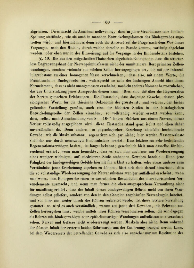 abgrenzen. Diess macht die Annahme nothwendig, dass in jener Grundmasse eine ähnliche Spaltung stattfinde, wie sie auch in manchen Entwickelungsformen des Bindegewebes ange- troffen wird; und hiermit muss denn auch die Antwort auf die Frage nach dem Wie dieses Vorganges, nach den Mitteln, durch welche derselbe zu Stande kommt, vorläufig abgelehnt werden, oder eben nur in der Hinweisung auf die Vorgänge in der Bindesubstanz bestehen. §. 40. Die aus den mitgetheilten Thatsachen abgeleitete Behauptung, dass die structur- lose Begrenzungshaut der Nervenprimitivfasern nicht der unmittelbare Rest primärer Zellen- wandungen, sondern vielmehr aus solchen Zellen hervorgegangen sei, die mit der Intercel- lularsubstanz zu einer homogenen Masse verschmelzen, dass also, mit einem Worte, die Primitivscheide Bindegewebe sei, widerspricht so sehr der bisherigen Ansicht über dieses Formelement, dass es nicht unangemessen erscheint, noch ein anderes Moment hervorzuheben, das zur Unterstützung jenes Ausspruchs dienen kann. Dies sind die über die Regeneration der Nerven gemachten Erfahrungen. Die Thatsache, dass dasjenige Gewebe, dessen phy- siologischer Werth für die thierische Oekonomie der grösste ist, und welches, der bisher geltenden Vorstellung gemäss, auch eine der höchsten Stufen in der histologischen Entwickelungsreihe der Zellen einnahm, so vollständig wieder ersetzt werden kann, dass, selbst nach Ausschneidung von 8 —10' langen Stücken aus einem Nerven, dieser Verlust vollständig ausgeglichen wird, diese Thatsache stand ganz isolirt und eben daher unverständlich da. Denn andere, in physiologischer Beziehung ebenfalls hochstehende Gewebe, wie die Muskelsubstanz, regeneriren sich gar nicht; hier werden Massenverluste vielmehr nur durch neuerzeugte Bindesubstanz ersetzt. Dass letztere ein sehr bedeutendes Regenerationsvermögen besitzt, ist längst bekannt; gewöhnlich hielt man dasselbe für hin- reichend erklärt, wenn man bemerkte, dass es sich hier auch nur um Wiedererzeugung eines weniger wichtigen, auf niedrigerer Stufe stehenden Gewebes handele. Ohne jene Fähigkeit der bindegewebigen Gebilde hiermit für erklärt zu halten, oder etwas anderes zum Verständniss jener Erscheinung angeben zu können, lässt sich doch darauf hinweisen , dass die so vollständige Wiedererzeugung der Nervensubstanz weniger auffallend erscheint, wenn man weiss, dass Bindegewebe einen so wesentlichen Bestandteil der charakteristischen Ner- venelemente ausmacht, und wenn man ferner die oben ausgesprochene Vermutung nicht für unzulässig erklärt, dass der Inhalt dieser bindegewebigen Röhren nicht von ihren Wan- dungen selbst geliefert, sondern von den in den Ganglien angehäuften Nervenkugeln bereitet, und von hier aus weiter durch die Röhren verbreitet werde. Ist diese letztere Vorstellung gestattet, so wird es auch verständlich, warum von jenen drei Geweben, die Schwann aus Zellen hervorgehen Hess, welche mittels ihrer Röhren verschmelzen sollen, die wir dagegen als Röhren mit bindegewebigen oder epitheliumarligen Wandungen aufzufassen uns veranlasst sehen, Nerven und Gefässe leicht wiedererzeugt werden, Muskeln aber nicht. Denn während der flüssige Inhalt der ersteren beiden Röhrenarten aus der Entfernung bezogen werden kann, bei dem Wiederersatz der betreffenden Gewebe es sieb also zunächst nur um Restitution der