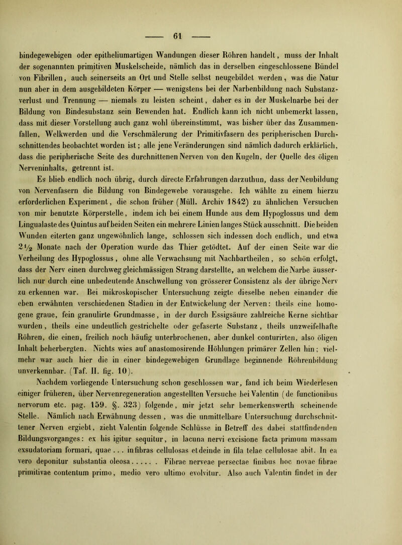 bindegewebigen oder epitheliumartigen Wandungen dieser Röhren handelt, muss der Inhalt der sogenannten primitiven Muskelscheide, nämlich das in derselben eingeschlossene Bündel von Fibrillen, auch seinerseits an Ort und Stelle selbst neugebildet werden, was die Natur nun aber in dem ausgebildeten Körper — wenigstens bei der Narbenbildung nach Substanz- Verlust und Trennung — niemals zu leisten scheint, daher es in der Muskelnarbe bei der Bildung von Bindesubstanz sein Bewenden hat. Endlich kann ich nicht unbemerkt lassen, dass mit dieser Vorstellung auch ganz wohl übereinstimmt, was bisher über das Zusammen- fallen, Welkwerden und die Verschmälerung der Primitivfasern des peripherischen Durch- schnittendes beobachtet worden ist; alle jene Veränderungen sind nämlich dadurch erklärlich, dass die peripherische Seite des durchnittenen Nerven von den Kugeln, der Quelle des öligen Nerveninhalts, getrennt ist. Es blieb endlich noch übrig, durch directe Erfahrungen darzuthun, dass der Neubildung von Nervenfasern die Bildung von Bindegewebe vorausgehe. Ich wählte zu einem hierzu erforderlichen Experiment, die schon früher (Müll. Archiv 1842) zu ähnlichen Versuchen von mir benutzte Körperstelle, indem ich bei einem Hunde aus dem Hypoglossus und dem Lingualastedes Quintus auf beiden Seiten ein mehrere Linien langes Stück ausschnitt. Diebeiden Wunden eiterten ganz ungewöhnlich lange, schlossen sich indessen doch endlich, und etwa 21/g Monate nach der Operation wurde das Thier getödtet. Auf der einen Seite war die Verheilung des Hypoglossus, ohne alle Verwachsung mit Nachbartheilen, so schön erfolgt, dass der Nerv einen durchweg gleichmässigen Strang darstellte, an welchem die Narbe äusser- lich nur durch eine unbedeutende Anschwellung von grösserer Consistenz als der übrige Nerv zu erkennen war. Bei mikroskopischer Untersuchung zeigte dieselbe neben einander die eben erwähnten verschiedenen Stadien in der Entwickelung der Nerven: theils eine homo- gene graue, fein granulirte Grundmasse, in der durch Essigsäure zahlreiche Kerne sichtbar wurden , theils eine undeutlich gestrichelte oder gefaserte Substanz , theils unzweifelhafte Röhren, die einen, freilich noch häufig unterbrochenen, aber dunkel conturirten, also öligen Inhalt beherbergten. Nichts wies auf anastomosirende Höhlungen primärer Zellen hin; viel- mehr war auch hier die in einer bindegewebigen Grundlage beginnende Röhrenbildung unverkennbar. (Taf. II. fig. 10). Nachdem vorliegende Untersuchung schon geschlossen war, fand ich beim Wiederlesen einiger früheren, über Nervenregeneration angestellten Versuche bei Valentin (de functionibus nervorum etc. pag. 159. §. 323) folgende, mir jetzt sehr bemerkenswerth scheinende Stelle. Nämlich nach Erwähnung dessen , was die unmittelbare Untersuchung durchschnit- tener Nerven ergiebt, zieht Valentin folgende Schlüsse in Betreff des dabei stattfindenden Bildungsvorganges: ex his igitur sequitur, in lacuna nervi excisione facta primum massam exsudatoriam formari, quae... infibras cellulosas etdeinde in fila telae cellulosae abit. In ea vero deponitur substantia oleosa Fibrae nerveae persectae finibus hoc novae fibrae primitivae contentum primo, medio vero ultimo evolvitur. Also auch Valentin findet in der