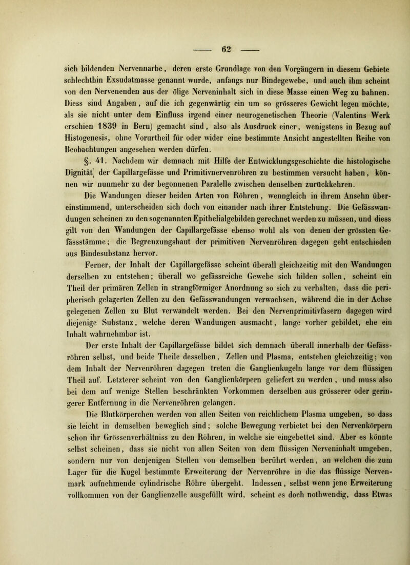 sich bildenden Nervennarbe, deren erste Grundlage von den Vorgängern in diesem Gebiete schlechthin Exsudatmasse genannt wurde, anfangs nur Bindegewebe, und auch ihm scheint von den Nervenenden aus der ölige Nerveninhalt sich in diese Masse einen Weg zu bahnen. Diess sind Angaben, auf die ich gegenwärtig ein um so grösseres Gewicht legen möchte, als sie nicht unter dem Einfluss irgend einer neurogenetischen Theorie (Valentins Werk erschien 1839 in Bern) gemacht sind, also als Ausdruck einer, wenigstens in Bezug auf Histogenesis, ohne Vorurtheil für oder wider eine bestimmte Ansicht angestellten Reihe von Beobachtungen angesehen werden dürfen. §. 41. Nachdem wir demnach mit Hilfe der Entwicklungsgeschichte die histologische Dignität, der Capillargefässe und Primitivnervenröhren zu bestimmen versucht haben, kön- nen wir nunmehr zu der begonnenen Paralelle zwischen denselben zurückkehren. Die Wandungen dieser beiden Arten von Röhren , wenngleich in ihrem Ansehn über- einstimmend, unterscheiden sich doch von einander nach ihrer Entstehung. Die Gefässwan- dungen scheinen zu den sogenannten Epithelialgebilden gerechnet werden zu müssen, und diess gilt von den Wandungen der Capillargefässe ebenso wohl als von denen der grössten Ge- fässstämme; die Begrenzungshaut der primitiven Nervenröhren dagegen geht entschieden aus Bindesubstanz hervor. Ferner, der Inhalt der Capillargefässe scheint überall gleichzeitig mit den Wandungen derselben zu entstehen; überall wo gefässreiche Gewebe sich bilden sollen, scheint ein Theil der primären Zellen in strangförmiger Anordnung so sich zu verhalten, dass die peri- pherisch gelagerten Zellen zu den Gefässwandungen verwachsen, während die in der Achse gelegenen Zellen zu Blut verwandelt werden. Bei den Nervenprimitivfasern dagegen wird diejenige Substanz, welche deren Wandungen ausmacht, lange vorher gebildet, ehe ein Inhalt wahrnehmbar ist. Der erste Inhalt der Capillargefässe bildet sich demnach überall innerhalb der Gefäss- röhren selbst, und beide Theile desselben, Zellen und Plasma, entstehen gleichzeitig; von dem Inhalt der Nervenröhren dagegen treten die Ganglienkugeln lange vor dem flüssigen Theil auf. Letzterer scheint von den Ganglienkörpern geliefert zu werden, und muss also bei dem auf wenige Stellen beschränkten Vorkommen derselben aus grösserer oder gerin- gerer Entfernung in die Nervenröhren gelangen. Die Blutkörperchen werden von allen Seiten von reichlichem Plasma umgeben, so dass sie leicht in demselben beweglich sind; solche Bewegung verbietet hei den Nervenkörpern schon ihr Grössenverhältniss zu den Röhren, in welche sie eingebettet sind. Aber es könnte selbst scheinen, dass sie nicht von allen Seiten von dem flüssigen Nerveninhalt umgeben, sondern nur von denjenigen Stellen von demselben berührt werden, an welchen die zum Lager für die Kugel bestimmte Erweiterung der Nervenröhre in die das flüssige Nerven- mark aufnehmende cylindrische Röhre übergeht. Indessen, selbst wenn jene Erweiterung vollkommen von der Ganglienzelle ausgefüllt wird, scheint es doch nolhwendig, dass Etwas