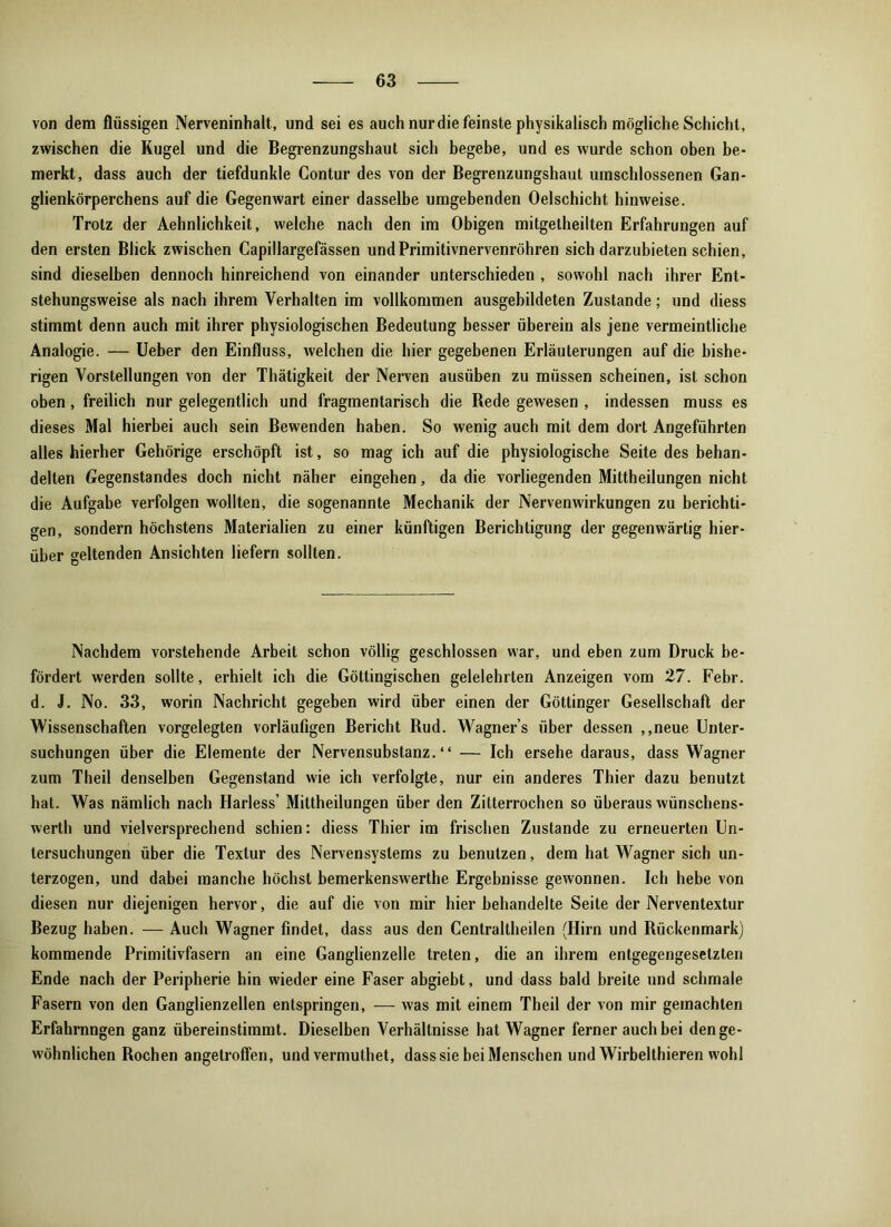 von dem flüssigen Nerveninhalt, und sei es auch nurdie feinste physikalisch mögliche Schicht, zwischen die Kugel und die Begrenzungshaut sich begebe, und es wurde schon oben be- merkt, dass auch der tiefdunkle Contur des von der Begrenzungshaut umschlossenen Gan- glienkörperchens auf die Gegenwart einer dasselbe umgebenden Oelschicht hinweise. Trotz der Aehnlichkeit, welche nach den im Obigen mitgetheilten Erfahrungen auf den ersten Blick zwischen Capillargefässen undPrimitivnervenröhren sich darzubieten schien, sind dieselben dennoch hinreichend von einander unterschieden , sowohl nach ihrer Ent- stehungsweise als nach ihrem Verhalten im vollkommen ausgebildeten Zustande; und diess stimmt denn auch mit ihrer physiologischen Bedeutung besser überein als jene vermeintliche Analogie. — Ueber den Einfluss, welchen die hier gegebenen Erläuterungen auf die bishe- rigen Vorstellungen von der Thätigkeit der Nerven ausüben zu müssen scheinen, ist schon oben, freilich nur gelegentlich und fragmentarisch die Rede gewesen , indessen muss es dieses Mal hierbei auch sein Bewenden haben. So wenig auch mit dem dort Angeführten alles hierher Gehörige erschöpft ist, so mag ich auf die physiologische Seite des behan- delten Gegenstandes doch nicht näher eingehen, da die vorliegenden Mittheilungen nicht die Aufgabe verfolgen wollten, die sogenannte Mechanik der Nervenwirkungen zu berichti- gen, sondern höchstens Materialien zu einer künftigen Berichtigung der gegenwärtig hier- über geltenden Ansichten liefern sollten. Nachdem vorstehende Arbeit schon völlig geschlossen war, und eben zum Druck be- fördert werden sollte, erhielt ich die Göttingischen gelelehrten Anzeigen vom 27. Febr. d. J. No. 33, worin Nachricht gegeben wird über einen der Göttinger Gesellschaft der Wissenschaften vorgelegten vorläufigen Bericht Rud. Wagners über dessen ,,neue Unter- suchungen über die Elemente der Nervensubstanz. “ — Ich ersehe daraus, dass Wagner zum Theil denselben Gegenstand wie ich verfolgte, nur ein anderes Thier dazu benutzt hat. Was nämlich nach Harless’ Mittheilungen über den Zitterrochen so überaus wünschens- werth und vielversprechend schien: diess Thier im frischen Zustande zu erneuerten Un- tersuchungen über die Textur des Nervensystems zu benutzen, dem hat Wagner sich un- terzogen, und dabei manche höchst bemerkenswerthe Ergebnisse gewonnen. Ich hebe von diesen nur diejenigen hervor, die auf die von mir hier behandelte Seite der Nerventextur Bezug haben. — Auch Wagner findet, dass aus den Centraltheilen (Hirn und Rückenmark) kommende Primitivfasern an eine Ganglienzelle treten, die an ihrem entgegengesetzten Ende nach der Peripherie hin wieder eine Faser abgiebt, und dass bald breite und schmale Fasern von den Ganglienzellen entspringen, — was mit einem Theil der von mir gemachten Erfahrnngen ganz übereinstimmt. Dieselben Verhältnisse hat Wagner ferner auch bei den ge- wöhnlichen Rochen angetroffen, und vermuthet, dass sie bei Menschen und Wirbelthieren wohl