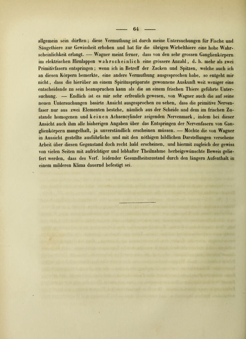 allgemein sein dürften; diese Vermuthung ist durch meine Untersuchungen für Fische und Säugethiere zur Gewissheit erhoben und hat für die übrigen Wirbelthiere eine hohe Wahr- scheinlichkeit erlangt. — Wagner meint ferner, dass von den sehr grossen Ganglienkörpern im elektrischen Hirnlappen wahrscheinlich eine grössere Anzahl, d. h. mehr als zwei Primitivfasern entspringen; wenn ich in Betreff der Zacken und Spitzen, welche auch ich an diesen Körpern bemerkte, eine andere Vermuthung ausgesprochen habe, so entgeht mir nicht, dass die hierüber an einem Spirituspräparate gewonnene Auskunft weit weniger eine entscheidende zn sein beanspruchen kann als die an einem frischen Thiere geführte Unter- suchung. — Endlich ist es mir sehr erfreulich gewesen, von Wagner auch die auf seine neuen Untersuchungen basirte Ansicht ausgesprochen zu -sehen, dass die primitive Nerven- faser nur aus zwei Elementen bestehe, nämlich aus der Scheide und dem im frischen Zu- stande homogenen und keinen Achsencylinder zeigenden Nervenmark, indem bei dieser Ansicht auch ihm alle bisherigen Angaben über das Entspringen der Nervenfasern von Gan- glienkörpern mangelhaft, ja unverständlich erscheinen müssen. — Möchte die von Wagner in Aussicht gestellte ausführliche und mit den nöthigen bildlichen Darstellungen versehene Arbeit über diesen Gegenstand doch recht bald erscheinen, und hiermit zugleich der gewiss von vielen Seiten mit aufrichtiger und lebhafter Theilnahme herbeigewünschte Beweis gelie- fert werden, dass des Verf. leidender Gesundheitszustand durch den längern Aufenthalt in einem milderen Klima dauernd befestigt sei.
