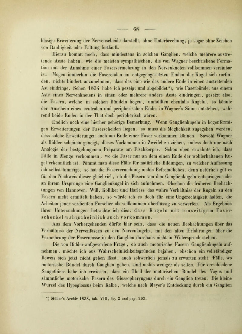 blasige Erweiterung der Nervenscheide darstellt, ohne Unterbrechung, ja sogar ohne Zeichen von Rauhigkeit oder Faltung fortläuft. Hierzu kommt noch, dass mindestens in solchen Ganglien, welche mehrere austre- tende Aeste haben, wie die meisten sympathischen, die von Wagner beschriebene Forma- tion mit der Annahme einer Faservermehrung in den Nervenknoten vollkommen vereinbar ist. Mögen immerhin die Faserenden an entgegengesetzten Enden der Kugel sich vorfin- den, nichts hindert anzunehmen, dass das eine wie das andere Ende in einen austretenden Ast eindringe. Schon 1834 habe ich gezeigt und abgebildet*), wie Faserbündel aus einem Aste eines Nervenknotens in einen oder mehrere andere Aeste eindringen, gesetzt also, die Fasern, welche in solchen Bündeln liegen, umhüllten ebenfalls Kugeln, so könnte der Anschein eines centralen und peripherischen Endes in Wagners Sinne entstehen, wäh- rend beide Enden in der Thal doch peripherisch wären. Endlich noch eine hierher gehörige Bemerkung. Wenn Ganglienkugeln in bogenförmi- gen Erweiterungen der Faserscheiden liegen, so muss die Möglichkeit zugegeben werden, dass solche Erweiterungen auch am Ende einer Faser Vorkommen können. Sowohl Wagner als Bidder scheinen geneigt, dieses Vorkommen in Zweifel zu ziehen, indess doch nur nach Analogie der bestgelungenen Präparate am Fischkörper. Schon oben erwähnte ich, dass Fälle in Menge Vorkommen , wo die Faser nur an dem einen Ende der wohlerhaltenen Ku- gel erkenntlich ist. Nimmt man diese Fälle für natürliche Bildungen, zu welcher Auffassung ich selbst hinneige, so hat die Faservermehung nichts Befremdliches, denn natürlich gilt es für den Nachweis dieser gleichviel, ob die Fasern von den Ganglienkugeln entspringen oder an ihrem Ursprünge eine Ganglienkugel in sich aufnehmen. Obschon die früheren Beobach- tungen von Hannover, Will, Kölliker und Harless das wahre Verhältnis der Kugeln zu den Fasern nicht ermittelt haben, so würde ich es doch für eine Ungerechtigkeit halten, die Arbeiten jener verdienten Forscher als vollkommen überflüssig zu verwerfen. Als Ergebnis ihrer Untersuchungen betrachte ich dies: dass Kugeln mit einseitigem Faser- schenkel wahrscheinlich auch Vorkommen. Aus dem Vorhergehenden dürfte klar sein, dass die neuen Beobachtungen über das Verhältnis der Nervenfasern zu den Nervenkugeln , mit den alten Erfahrungen über die Vermehrung der Fasermasse in den Ganglien durchaus nicht in Widerspruch stehen. Die von Bidder aufgeworfene Frage , ob auch motorische Fasern Ganglienkugeln auf- nehmen , möchte ich aus Wahrscheinlichkeitsgründen bejahen, obschon ein vollständiger Beweis sich jetzt nicht geben lässt, auch schwerlich jemals zu erwarten steht. Fälle, wo motorische Bündel durch Ganglien gehen, sind nichts weniger als selten. Für verschiedene Säugethiere habe ich erwiesen , dass ein Theil der motorischen Bündel des Vagus und sämmlliche motorische Fasern des Glossopharyngeus durch ein Ganglion treten. Die kleine Wurzel des Hypoglossus beim Kalbe , welche nach Mever’s Entdeckung durch ein Ganglion ') Miiller’s Archiv 1838, lab. VIII, fig. 3 und pag. 293.