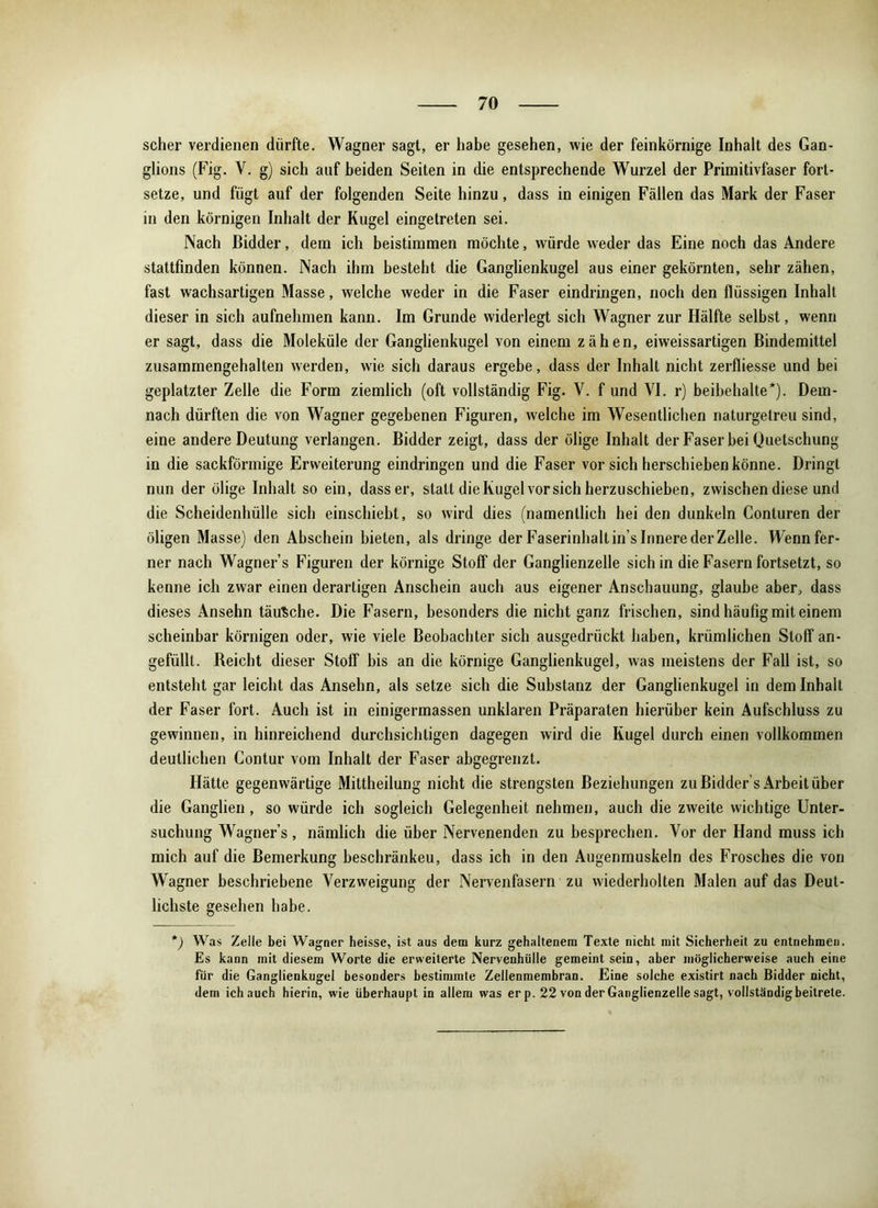 scher verdienen durfte. Wagner sagt, er habe gesehen, wie der feinkörnige Inhalt des Gan- glions (Fig. V. g) sich auf beiden Seiten in die entsprechende Wurzel der Primitivfaser fort- setze, und fügt auf der folgenden Seite hinzu, dass in einigen Fällen das Mark der Faser in den körnigen Inhalt der Kugel eingetreten sei. Nach Bidder, dem ich beistimmen möchte, würde weder das Eine noch das Andere stattfmden können. Nach ihm besteht die Ganglienkugel aus einer gekörnten, sehr zähen, fast wachsartigen Masse, welche weder in die Faser eindringen, noch den flüssigen Inhalt dieser in sich aufnehmen kann. Im Grunde widerlegt sich Wagner zur Hälfte selbst, wenn er sagt, dass die Moleküle der Ganglienkugel von einem zähen, eiweissartigen Bindemittel zusammengehalten werden, wie sich daraus ergebe, dass der Inhalt nicht zerfliesse und bei geplatzter Zelle die Form ziemlich (oft vollständig Fig. V. f und VI. r) beibehalte*). Dem- nach dürften die von Wagner gegebenen Figuren, welche im Wesentlichen naturgetreu sind, eine andere Deutung verlangen. Bidder zeigt, dass der ölige Inhalt der Faserbei Quetschung in die sackförmige Erweiterung eindringen und die Faser vor sich herschieben könne. Dringt nun der ölige Inhalt so ein, dass er, statt die Kugel vor sich herzuschieben, zwischen diese und die Scheidenhülle sich einschiebt, so wird dies (namentlich hei den dunkeln Conturen der öligen Masse) den Abschein bieten, als dringe der Faserinhalt in s Innere der Zelle. Wenn fer- ner nach Wagner s Figuren der körnige Stoff der Ganglienzelle sich in die Fasern fortsetzt, so kenne ich zwar einen derartigen Anschein auch aus eigener Anschauung, glaube aber, dass dieses Ansehn täusche. Die Fasern, besonders die nicht ganz frischen, sind häufig mit einem scheinbar körnigen oder, wie viele Beobachter sich ausgedrückt haben, krümlichen Stoff an- gefüllt. Reicht dieser Stoff bis an die körnige Ganglienkugel, was meistens der Fall ist, so entsteht gar leicht das Ansehn, als setze sich die Substanz der Ganglienkugel in dem Inhalt der Faser fort. Auch ist in einigermassen unklaren Präparaten hierüber kein Aufschluss zu gewinnen, in hinreichend durchsichtigen dagegen wird die Kugel durch einen vollkommen deutlichen Contur vom Inhalt der Faser abgegrenzt. Hätte gegenwärtige Mittheilung nicht die strengsten Beziehungen zu Bidder’s Arbeit über die Ganglien, so würde ich sogleich Gelegenheit nehmen, auch die zweite wichtige Unter- suchung Wagners, nämlich die über Nervenenden zu besprechen. Vor der Hand muss ich mich auf die Bemerkung beschränkeu, dass ich in den Augenmuskeln des Frosches die von Wagner beschriebene Verzweigung der Nervenfasern zu wiederholten Malen auf das Deut- lichste gesehen habe. *) Was Zelle bei Wagner heisse, ist aus dem kurz gehaltenem Texte nicht mit Sicherheit zu entnehmen. Es kann mit diesem Worte die erweiterte Nervenhülle gemeint sein, aber möglicherweise auch eine für die Ganglienkugel besonders bestimmte Zellenmembran. Eine solche existirt nach Bidder nicht, dem ich auch hierin, wie überhaupt in allem was erp. 22 von der Ganglienzelle sagt, vollständig beitrete.