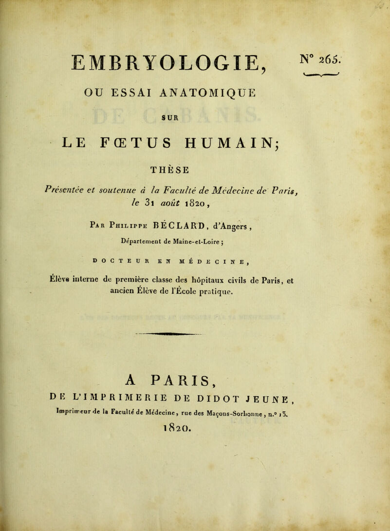 EMBRYOLOGIE, OU ESSAI ANATOMIQUE 265. SUR LE FŒTUS HUMAINj THÈSE Présentée et soutenue à la Faculté de Médecine de Paris, le Z\ août 1820, Par Philippe BÉCLARD, d'Angers, Déparlement de Maine-et-Loire ; DOCTEUR EN MÉDECINE, Elève interne de première classe des hôpitaux civils de Paris, et ancien Élève de l’École pratique. A PARIS, L’IM PRIME RIE DE DIDOT JEUNE, Imprimeur de la Faculté de Médecine, rue des Maçons-Sorltonne , n.® j5. 1820. I