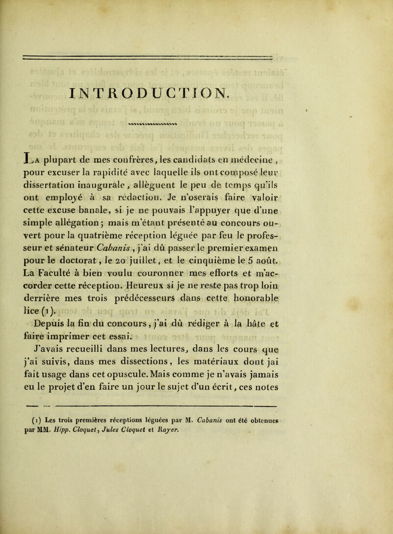 INTRODUCTION. VV\«/V&‘WVW« La plupart de mes confrères, les candidats en médecine , pour excuser la rapidité avec laquelle ils ont composé leur dissertation inaugurale, allèguent le peu de temps qu’ils ont emplojé à sa rédaction. Je n’oserais faire valoir cette excuse banale, si je ne pouvais l’appujer que d’une simple allégation; mais m’étant présenté au concours ou- vert pour la quatrième réception léguée par feu le profes- seur et sénateur Cabanis , j’ai dû passer le premier examen pour le doctorat, le 20' juillet, et le cinquième le 5 août. La Faculté à bien voulu couronner mes efforts et m’ac- corder cette réception. Heureux si je ne reste pas trop loin derrière mes trois prédécesseurs dans cette honorable lice (1). Depuis la fin du concours, j’ai dû rédiger à la hâte et faire imprimer cet essai. J’avais recueilli dans mes lectures, dans les cours que j’ai suivis, dans mes dissections, les matériaux dont jai fait usage dans cet opuscule. Mais comme je n’avais jamais eu le projet d’en faire un jour le sujet d’un écrit, ces notes (1) Les trois premières réceptions léguées par M. Cabanis ont été obtenues par MM. Hipp. Cloquety Jules Cloquet et Rajer.