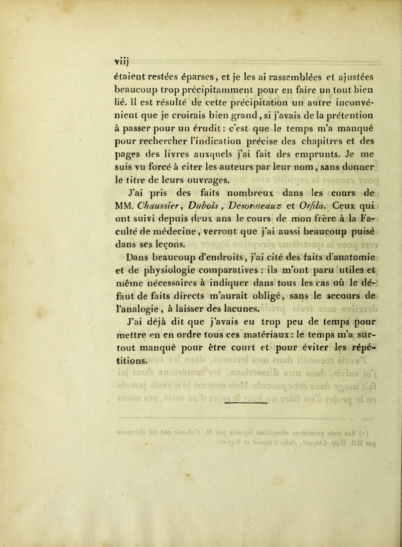 Vllj étaient restées éparses, et je les ai rassemblées et ajustées beaucoup trop précipitamment pour en faire un tout bien lié. Il est résulté de cette précipitation un autre inconvé- nient que je croirais bien grand , si j’avais de la prétention à passer pour un érudit: c’est que le temps m’a manqué pour rechercher l’indication précise des chapitres et des pages des livres auxquels j’ai fait des emprunts. Je me suis vu forcé à citer les auteurs par leur nom, sans donner le titre de leurs ouvrages. J’ai pris des faits nombreux dans les cours de MM. Chaussîer^ Dubois ^ Désor/neaux et Orfila. Ceux qui ont suivi depuis deux ans le cours de mon frère à la Fa- culté de médecine, verront que j’ai aussi beaucoup puisé dans ses leçons. Dans beaucoup d’endroits, j’ai cité des faits d’anatomie et de physiologie comparatives : ils m’ont paru utiles et même nécessaires à indiquer dans tous les cas où le dé- faut de faits directs m’aurait obligé, sans le secours de l’analogie , à laisser des lacunes. J’ai déjà dit que j’avais eu trop peu de temps pour mettre en en ordre tous ces matériaux : le temps m’a sur- tout manqué pour être court et pour éviter les répé- titions.