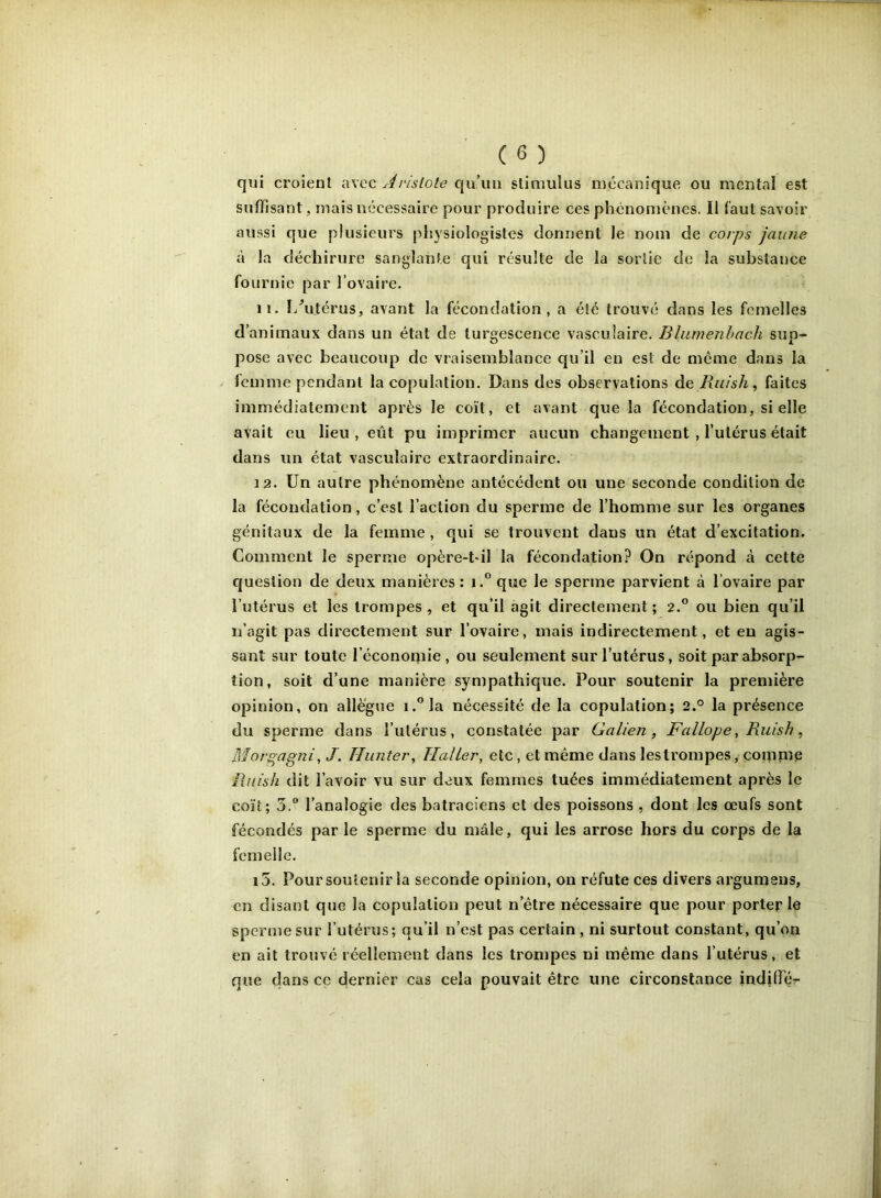 qui croient avec qu’un slinmlus mécanique ou mental est suffisant, mais nécessaire pour produire ces phénomènes. II faut savoir aussi que plusieurs physiologistes donnent le nom de coips jaune à la déchirure sanglante qui résulte de la sortie de la substance fournie par l’ovaire. 11. I/utérus, avant la fécondation, a été trouvé dans les femelles d’animaux dans un état de turgescence vasculaire. Bliimenhach sup- pose avec beaucoup de vraisemblance qu’il en est de meme dans la femme pendant la copulation. Dans des observations de Ruish, faites immédiatement après le coït, et avant que la fécondation, si elle avait eu lieu , eût pu imprimer aucun changement , l’utérus était dans un état vasculaire extraordinaire. 12. Un autre phénomène antécédent ou une seconde condition de la fécondation, c’est l’action du sperme de l’homme sur les organes génitaux de la femme , qui se trouvent dans un état d’excitation. Comment le sperme opère-t-il la fécondation? On répond à cette question de deux manières : i.° que le sperme parvient à l’ovaire par l’utérus et les trompes , et qu’il agit directement ; 2.® ou bien qu’il n’agit pas directement sur l’ovaire, mais indirectement, et eu agis- sant sur toute l’écononiie, ou seulement sur l’utérus, soit par absorp- tion, soit d’une manière sympathique. Pour soutenir la première opinion, on allègue i.°la nécessité de la copulation; 2.° la présence du sperme dans l’utérus, constatée par Galien, Fallope, Ruish, Morgagni, J. Hiinter, Haller, etc, et même dans lestrompes, comme Ruish dit l’avoir vu sur deux femmes tuées immédiatement après le coït; 3.® l’analogie des batraciens et des poissons , dont les œufs sont fécondés par le sperme du mâle, qui les arrose hors du corps de la femelle. i5. Pour soutenir la seconde opinion, on réfute ces divers argumeus, en disant que la copulation peut n’être nécessaire que pour porterie sperme sur l’utérus; qu’il n’est pas certain, ni surtout constant, qu’on en ait trouvé réellement dans les trompes ni même dans l’utérus, et que dans cc dernier cas cela pouvait être une circonstance indilfér i