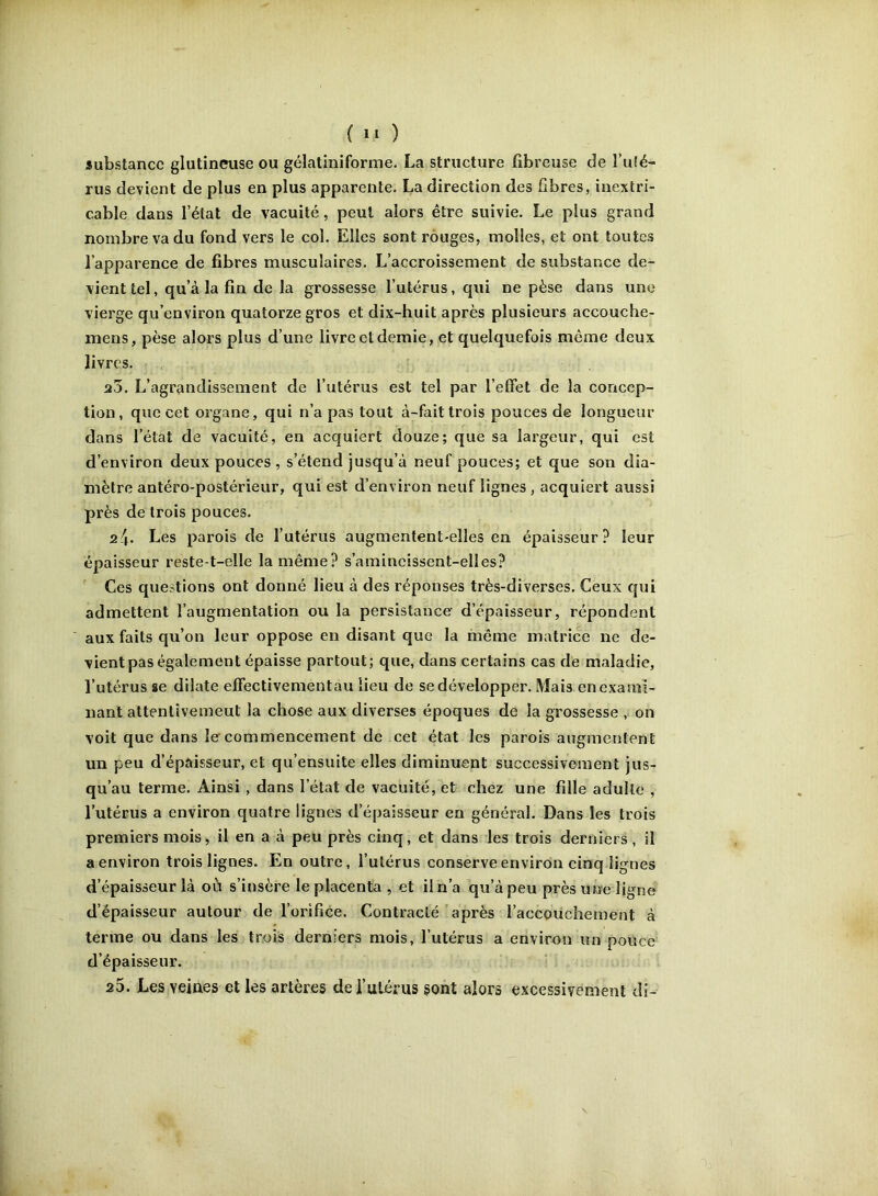 substance glutinciise ou gélatiniforme. La structure fibreuse de î’u(é- rus devient de plus en plus apparente. La direction des fibres, inextri- cable dans l’état de vacuité, peut alors être suivie. Le plus grand nombre va du fond vers le col. Elles sont rouges, molles, et ont toutes l’apparence de fibres musculaires. L’accroissement de substance de- vient tel, qu’à la fin de la grossesse l’utérus, qui ne pèse dans une vierge qu’environ quatorze gros et dix-huit après plusieurs accouche- mens, pèse alors plus d’une livre et demie, et quelquefois même deux livres. 20. L’agrandissement de l’utérus est tel par l’effet de la concep- tion, que cet organe, qui n’a pas tout à-fait trois pouces de longueur dans l’état de vacuité, en acquiert douze; que sa largeur, qui est d’environ deux pouces , s’étend jusqu’à neuf pouces; et que son dia- mètre antéro-postérieur, qui est d’environ neuf lignes, acquiert aussi près de trois pouces. Les parois de l’utérus augmentent-elles en épaisseur? leur épaisseur reste-t-elle la même? s’amincissent-elles? Ces questions ont donné lieu à des réponses très-diverses. Ceux qui admettent l’augmentation ou la persistance d’épaisseur, répondent aux faits qu’on leur oppose en disant que la même matrice ne de- vient pas également épaisse partout; que, dans certains cas de maladie, l’utérus se dilate effectivementau lieu de se développer. Mais en exami- nant attentivement la chose aux diverses époques de la grossesse , on voit que dans le commencement de cet état les parois augmentent un peu d’épaisseur, et qu’ensuite elles diminuent successivement jus- qu’au terme. Ainsi, dans l’état de vacuité, et chez une fille adulte , l’utérus a environ quatre lignes d’épaisseur en général. Dans les trois premiers mois, il en a à peu près cinq, et dans les trois derniers , il a environ trois lignes. En outre, l’utérus conserve environ cinq lignes d’épaisseur là où s’insère le placenta , et il n’a qu’à peu près une ligne d’épaisseur autour de l’orifice. Contracté après l’accouchement à terme ou dans les trois derniers mois, l’utérus a environ un pouce d’épaisseur. 25. Les veines et les artères de i’ulérus sont alors excessivement di-