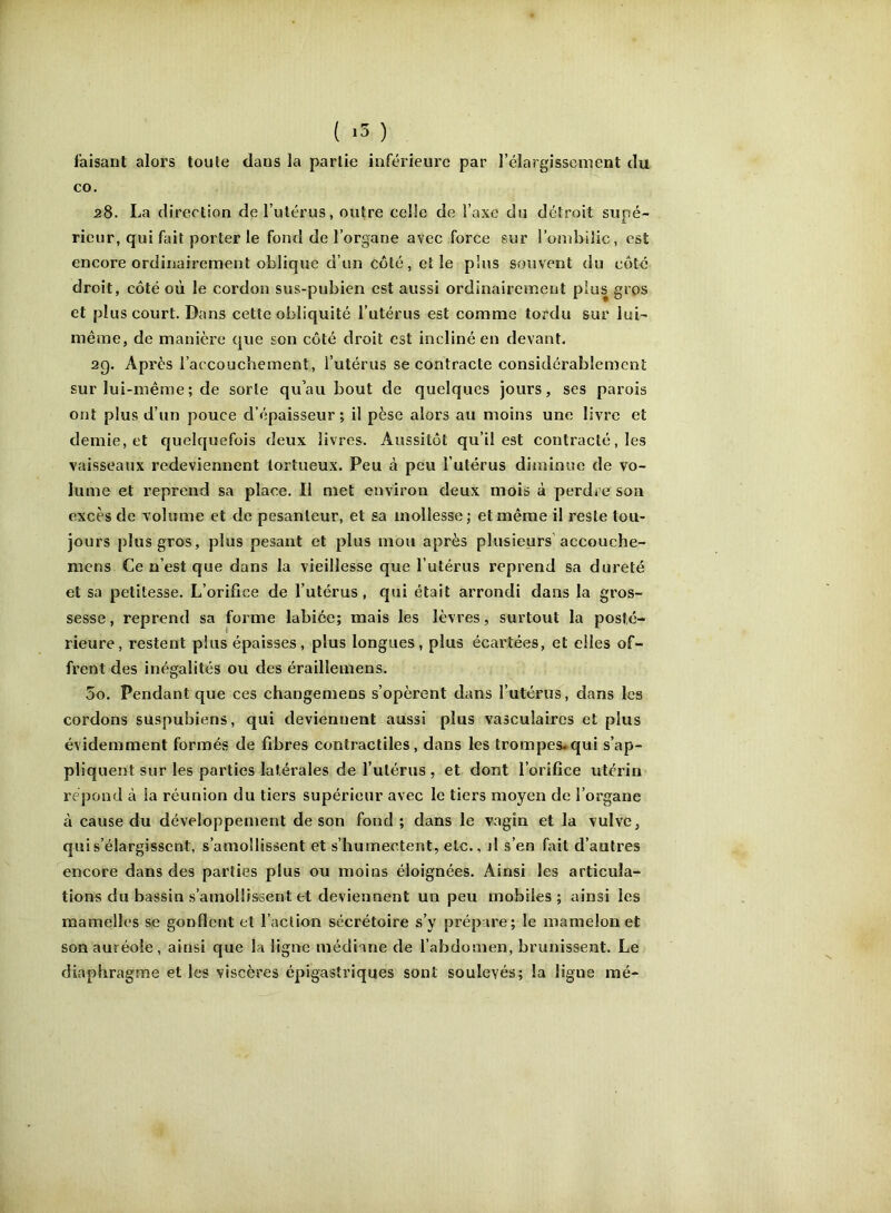 faisant alors toute dans la partie inférieure par l’élargissement du CO. 28. La direction de l’utérus, outre celle de l’axe du détroit supé- rieur, qui fait porter le fond de l’organe avec force sur l’ombilic, est encore ordinairement oblique d’un côté, et le plus souvent du côté droit, côté où le cordon sus-pubien est aussi ordinairement plus gros et plus court. Dans cette obliquité l’utérus est comme tordu sur lui- même, de manière que son coté droit est incliné en devant. 2Q. Après l’accouchement, l’utérus se contracte considérablement sur lui-même ; de sorte qu’au bout de quelques jours, ses parois ont plus d’un pouce d’épaisseur ; il pèse alors au moins une livre et demie, et quelquefois deux livres. Aussitôt qu’il est contracté, les vaisseaux redeviennent tortueux. Peu à peu l’utérus diminue de vo- lume et reprend sa place. Il met environ deux mois à perdre sou excès de volume et de pesanteur, et sa mollesse; et même il reste tou- jours plus gros, plus pesant et plus mou après plusieurs’accouche- mens Ce n’est que dans la vieillesse que l’utérus reprend sa dureté et sa petitesse. L’orifice de l’utérus, qui était arrondi dans la gros- sesse, reprend sa forme labiée; mais les lèvres, surtout la posté- rieure, restent plus épaisses, plus longues, plus écartées, et elles of- frent des inégalités ou des éraillemens. 5o. Pendant que ces changemens s’opèrent dans rutérus, dans les cordons suspubiens, qui deviennent aussi plus vasculaires et plus évidemment formés de fibres contractiles, dans les trompes*qui s’ap- pliquent sur les parties latérales de l’utérus , et dont l’orifice utérin répond à la réunion du tiers supérieur avec le tiers moyen de l’organe à cause du développement de son fond; dans le vagin et la vulve, qui s’élargissent, s’amollissent et s’humectent, etc., j1 s’en fait d’autres encore dans des parties plus ou moins éloignées. Ainsi les articula- tions du bassin s’amollissent et deviennent un peu mobiles; ainsi les mamelles se gonflent et l’aclion sécrétoire s’y prépare; le mamelon et son auréole, ainsi que la ligne médiane de l’abdomen, brunissent. Le diaphragme et les viscères épigastriques sont soulevés; la ligne mé-