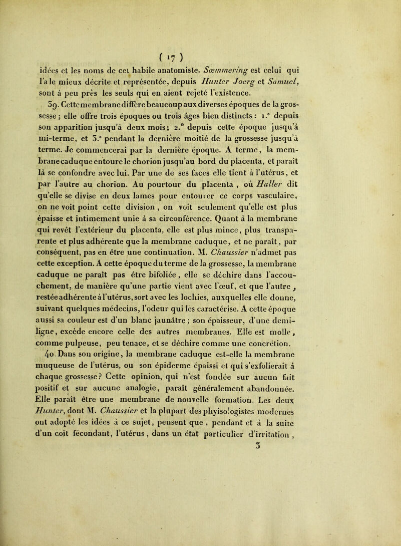 idées et les noms de cei habile anatomiste. Sœmmering est celui qui l’ale mieux décrite et représentée, depuis Hunter Joerg et Samuel, sont à peu près les seuls qui en aient rejeté l’existence. 59. Cettemembrane diffère beaucoup aux diverses époques de la gros- sesse ; elle offre trois époques ou trois âges bien distincts : 1.® depuis son apparition jusqu’à deux mois; 2. depuis cette époque jusqu’à mi-terme, et 3.® pendant la dernière moitié de la grossesse jusqu’à terme. Je commencerai par la dernière époque. A terme, la mem- branecaduque entoure le chorion jusqu’au bord du placenta, et paraît là se confondre avec lui. Par une de ses faces elle tient à l’utérus, et par l’autre au chorion. Au pourtour du placenta , où Haller dit qu’elle se divise en deux lames pour entourer ce corps vasculaire< on ne voit point cette division , on voit seulement qu’elle est plus épaisse et intimement unie à sa circonférence. Quant à la membrane qui revêt l’extérieur du placenta, elle est plus mince, plus transpa- rente et plus adhérente que la membrane caduque, et ne paraît, par conséquent, pas en être une continuation. M. Chaussier n’admet pas cette exception. A cette époque du terme de la grossesse, la membrane caduque ne paraît pas être bifoliée , elle se déchire dans l’accou- chement, de manière qu’une partie vient avec l’œuf, et que l’autre ^ restée adhérente à l’utérus, sort avec les lochies, auxquelles elle donne, suivant quelques médecins, l’odeur qui les caractérise. A cette époque aussi sa couleur est d’un blanc jaunâtre ; son épaisseur, d’une demi- ligne, excède encore celle des autres membranes. Elle est molle, comme pulpeuse, peu tenace, et se déchire comme une concrétion. 4o Dans son origine, la membrane caduque est-elle la membrane muqueuse de l’utérus, ou son épiderme épaissi et qui s’exfolierait à chaque grossesse? Cette opinion, qui n’est fondée sur aucun fait positif et sur aucune analogie, paraît généralement abandonnée. Elle paraît être une membrane de nouvelle formation. Les deux Hunter, dont M. Chaussier et la plupart des phyisologistes modernes ont adopté les idées à ce sujet, pensent que , pendant et à la suite d’un coït fécondant, l’utérus , dans un état particulier d’irritation , 3