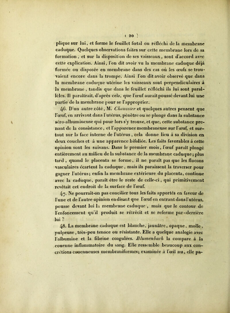 pliquc sur lui, et forme le feuillet fœtal ou réfléchi delà membrane caduque. Quelques observations fiiites sur celte membrane lors de sa formation , et sur la disposition de ses vaisseaux, sont d’accord avec celle explication. Ainsi, l’on dit avoir vu la membrane caduque déjà formée ou disposée en membrane dans des cas où les œufs se trou- vaient encore dans la trompe. Ainsi l’on dit avoir observé que dans la membrane caduque utérine les vaisseaux sont perpendiculaires à la membrane , tandis que dans le feuillet réfléchi ils lui sont paral- lèles. Il paraîtrait, d’après cela, que l’œuf aurait poussé devant lui une partie de la membrane pour se l’approprier. 46. D’un autre côté, M. Chaussier et quelques autres pensent que l’œuf, en arrivant dans l’utérus, pénètre ou se plonge dans la substance séro-aîbumineuse qui pour lors s’y trouve, et que, cette substance pre- nant de la consistance, et l’apparence membraneuse sur l’œuf, et sur- tout sur la face interne de l’utérus , cela donne lieu à sa division en deux couches et à une apparence bifoliée. Les faits favorables à cette opinion sont les suivans. Dans le premier mois, l’œuf paraît plongé entièrement au milieu de la substance de la membrane caduque; plus tard , quand le placenta se forme, il ne paraît pas que les flocons vasculaires écartent la caduque , mais ils paraissent la traverser pour gagner l’utérus; enfin la membrane extérieure du placenta, continue avec la caduque, paraît être le reste de celle-ci, qui primitivement revêtait cet endroit de la surface de l’œuf. 47. Ne pourrait-on pas concilier tous les faits apportés en faveur de l’une et de l’autre opinion en disant que l’œuf en entrant dans l’utérus, pousse devant lui la membrane caduque , mais que le contour de l'enfoncement qu’il produit se rétrécit et se referme par-derrière lui ? 48. La membrane caduque est blanche, jaunâtre, opaque, molle, pulpeuse , très-peu tenace ou résistante. Elle a quelque analogie avec l’albumine et la fibrine coagulées. Blumenhach la compare à la couenne inflammatoire du sang. Elle ressemble beaucoup aux con- crétions couenneuses merabraniformes; examinée à l’œil nu, elle pa-