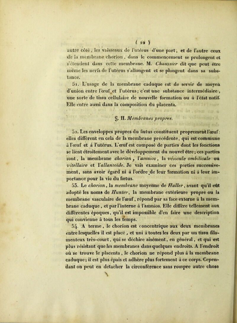 autre côté, les vaisseaux de l’ulérus d’une part, et de l’autre ceux de ia membrane ehorion , dans le commencement se prolongent et s’élendent dans cctle membrane. M. Chau$sier dit que peut être même les nerfs de l’utérus s’allongent et se plongent dans sa subs- tance. 5i. L’usage de la membrane caduque est de servir de moyen d’union entre l’œuf et l’utérus; c’est une substance intermédiaire, une sorte de tissu cellulaiie de nouvelle formation ou à l’état natif. Elle entre aussi dans la composition du placenta. §. II. Membranes propres, 5a. Les enveloppes propres du fœtus constituent proprement l’œuf : elles diffèrent en cela de la membrane précédente, qui est commune à l’œuf et à l’utérus. L’œuf est composé de parties dont les fonctions se lient étroitement avec le développement du nouvel être ; ces parties sont, la membrane ehorion ^ Vamnios , la vésicule ombilicale ou vitellaire et \allantoïde. Je vais examiner ces parties successive- ment , sans avoir égard ni à l’ordre ^de leur formation ni à leur im- portance pour la vie du fœtus. 53. Le ehorion, la membrane moyenne de Haller, avant qu’il eût adopté les noms de Hunier, la membrane extérieure propre ou la membrane vasculaire de l’œuf, répond par sa face externe à la mem- brane caduque , et par l’interne à l’amnios. Elle diffère tellement aux différentes époques, qu’il est impossible d’en faire une description qui convienne à tous les temps. 54 A terme, le ehorion est concentrique aux deux membranes entre lesquelles il est placé j et uni à toutes les deux par un tissu fila- menteux très-court, qui se déchire aisément, en général, et qui est plus résidant que les membranes dans quelques endroits. A l’endroit où se trouve le placenta , le ehorion ne répond plus à la membrane caduque ; il est plus épais et adhère plus fortement à ce corps. Cepen- dant on peut en détacher la circonférence sans rompre autre chose