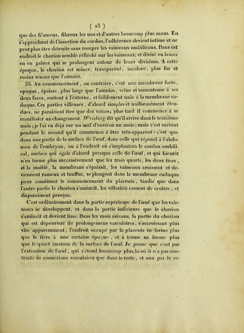 ( 25 ) que des fiîamens, fibreux les uns et d autres beaucoup plus mous. Eu s’approchant del’insertion du cordon, l’adhérence devient intime et ne peut plus être détruite sans rompre les vaisseaux ombilicaux. Dans cet endroit le chorion semble réfléchi sur les vaisseaux, et divisé en lames on en gaines qui se prolongent autour de leurs divisions. A cette époque, le chorion est mince, transparent, incolore, plus fin et moins tenace que l’amnios. 55. Au commencement, au contraire, c’est une membrane forte, opaque , épaisse, plus large que l’amnios, velue et tomenteuse à ses deux faces, surtout à l’externe, et faiblement unie à la membrane ca- duque. Ces parties villeuses , d’abord simples et uniformément éten- dues, ne paraissent être que des veines; plus tard il commence à se Tnanifester un changement. Wrisherg dit qu’il arrive dans le troisième mois ; je l’ai vu déjà sur un oeuf d’environ un mois ; mais c’est surtout pendant le second qu’il commence à être très-apparent: c’est que dans une partie delà surface de l’œuf, dans celle qui répond à l’abdo- men de l’embryon, ou à l’endroit où s’implantera le cordon ombili. cal, surface qui égale d’abord presque celle de l’œuf, et qui bientôt n’en forme plus successivement que les trois quarts, les deux tiers , et la moitié, la membrane s’épaissit, les vaisseaux croissent et de- viennent rameux et touffus, se plongent dans la membrane caduque pour constituer le commencement du placenta , tandis que dans l’autre partie le chorion s’amincit, les villosités cessent de croître , et disparaissent presque. C’est ordinairement dans la partie supérieure de l’œuf que les vais- seaux se développent, et dans la partie inférieure que le chorion s’amincit et devient lisse. Dans les mois suivans, la partie du chorion qui est dépourvue de prolongemens vasculaires, s’accroissant plus vite apparemment, l’endroit occupé par le placenta ne forme plus que le tiers à une certaine époque , et à terme ne forme plus que le quart environ de la surface de l’œuf. Je pense que c’est par l’extension de l’œuf, qui s’étend beaucoup plusjà où ii n’a pas con- tracté de connexions vasculaires que dans le reste , et non par le ré- O