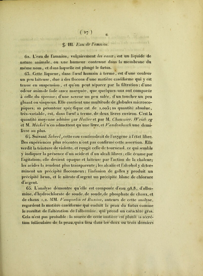 §. III. Eau dé l’ammos. 62. L’eau de l’amnios, vulgairement les eaux, est un liquide de nature animale, ou une humeur contenue dans la membrane du même nom , et dans laquelle est plongé le fœtus. 63. Cette liq ueur, dans l’œuf humain à terme, est d’une couleur un peu laiteuse , due à des flocons d’une matière caséiforme qui y est tenue en suspension, et qu’on peut séparer par la filtration ; d’une odeur animale fade assez marquée, que quelques-uns ont comparée à celle du spernie; d’une saveur un peu salée, d’un toucher un peu gluant ou visqueux. Elle contient une multitude de globules microsco- piques; sa pesanteur spécifique est de i,oo5;sa quantité absolue, très-variable, est, dans l’œuf à terme, de deux livres environ. C’est la quantité moyenne admise par Haller et par M. Chaussier. TV ris h rg et M. Méckel n’en admettent qu’une livre, et Vandenbosch une demi- livre au plus. 6^4. Suivant Scheel, cette edox contiendrait de l’oxygène à l’état libre. Des expériences plus récentes n’ont pas confirmé cette assertion. Elle verdit la teinture de violette, et rougit celle de tournesol, ce qui semble y indiquer la présence d’un acide et d’un alcali libres ; elle écume par l’agitation; elle devient opaque et laiteuse par l’action de la chaleur; les acides la rendent plus transparente ; les alcalis et l’alcohol y déter- minent un précipité floconneux: l’infusion de galles y produit un précipité brun, et le nitrate d’argent un précipité blanc de chlorure d’argent. 65. L’analyse démontre qu^elle est composée d’eau 98,8, d’albu- mine, d’hydrochlorate de soude,de soude,de phosphate de chaux, et de chaux 1,2. MM. VauqueUn et Buniva, auteurs de cette analyse, regardent la matière caséiforme qui enduit la peau du fœtus comme le résultat de l’altération de l'albumine, qui prend un caractère gras. Cela n’est pas probable : la source de cette matière est plutôt la sécré- tion folliculaire de la peau, qui a lieu dans les deux oU trois derniers