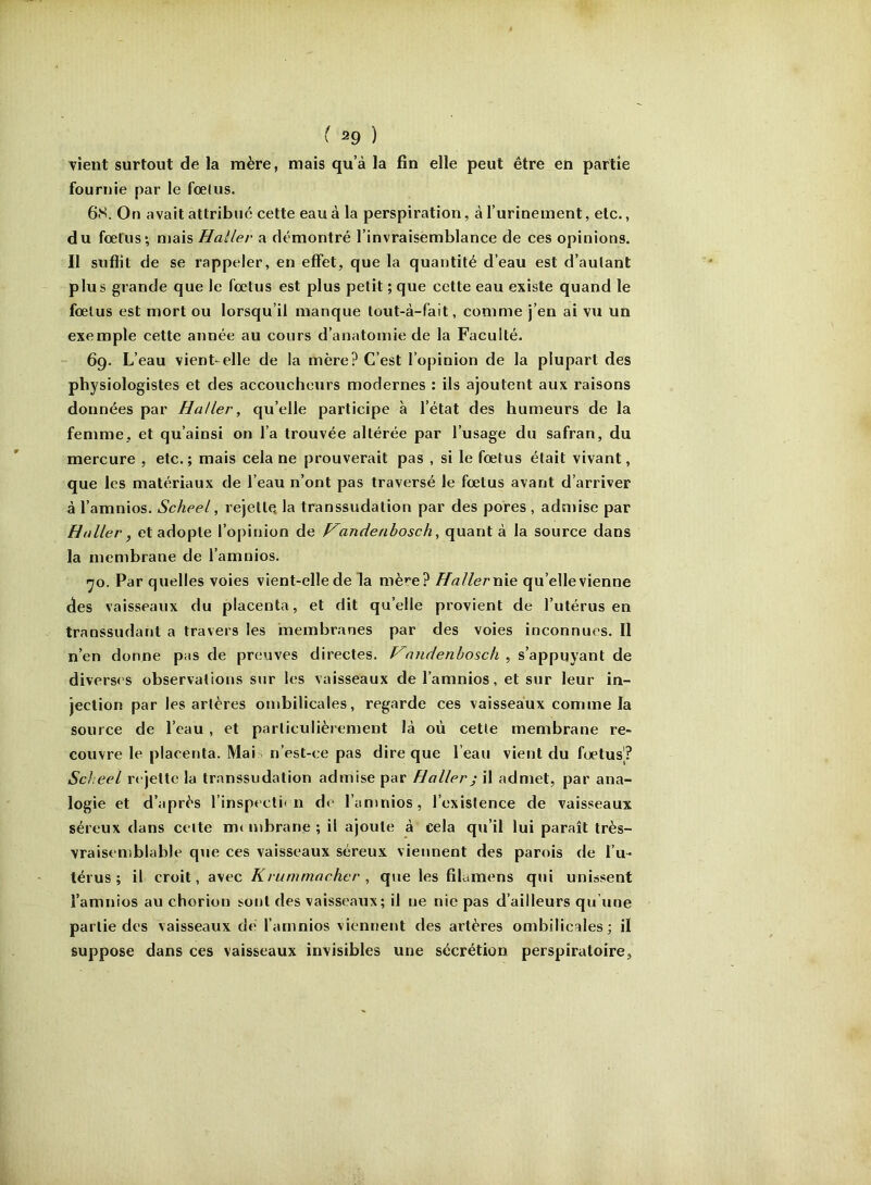 f ^9 ) vient surtout de la mère, mais qu’à la fin elle peut être en partie fournie par le fœlus. 6S. On avait attribue cette eau à la perspiration, à l’urinement, etc., du fœtus*, mais Haller a démontré l’invraisemblance de ces opinions. Il suffit de se rappeler, en effet, que la quantité d’eau est d’autant plus grande que le fœtus est plus petit ; que cette eau existe quand le fœlus est mort ou lorsqu’il manque tout-à-fait, comme j’en ai vu un exemple cette année au cours d’anatomie de la Faculté. 69. L’eau vient-elle de la mère? C’est l’opinion de la plupart des physiologistes et des accoucheurs modernes : ils ajoutent aux raisons données par Haller, qu’elle participe à l’état des humeurs de la femme, et qu’ainsi on l’a trouvée altérée par l’usage du safran, du mercure , etc. ; mais cela ne prouverait pas , si le fœtus était vivant, que les matériaux de l’eau n’ont pas traversé le fœtus avant d’arriver à l’amnios. Scheel, rejette la transsudation par des pores , admise par Haller, et adopte l’opinion de p^andenhosch, quant à la source dans la membrane de l’amnios. ijo. Par quelles voies vient-elle de la mè»”e? Hallerwie qu’ellevienne des vaisseaux du placenta, et dit qu’elle provient de l’utérus en transsudant a travers les membranes par des voies inconnues. Il n’en donne pas de preuves directes. nndenhosch , s’appuyant de divers< s observations sur les vaisseaux de l’amnios, et sur leur in- jection par les artères ombilicales, regarde ces vaisseaux comme la source de l’eau , et particulièrement là où cette membrane re- couvre le placenta. Mai n’est-ce pas dire que l’eau vient du fœtus? Scheel rejette la transsudation admise par Haller) il admet, par ana- logie et d’après l’inspectif n de l’amnios, l’existence de vaisseaux séreux dans celte mt mbrane ; il ajoute à cela qu’il lui paraît très- vraiseniblable que ces vaisseaux séreux viennent des parois de l’u- térus ; il croit, avec Krummncher , que les filamens qui unissent l’amnios au chorion sont des vaisseaux; il ne nie pas d’ailleurs qu’une partie des vaisseaux dé l’amnios viennent des artères ombilicales; il suppose dans ces vaisseaux invisibles une sécrétion perspiratoire.