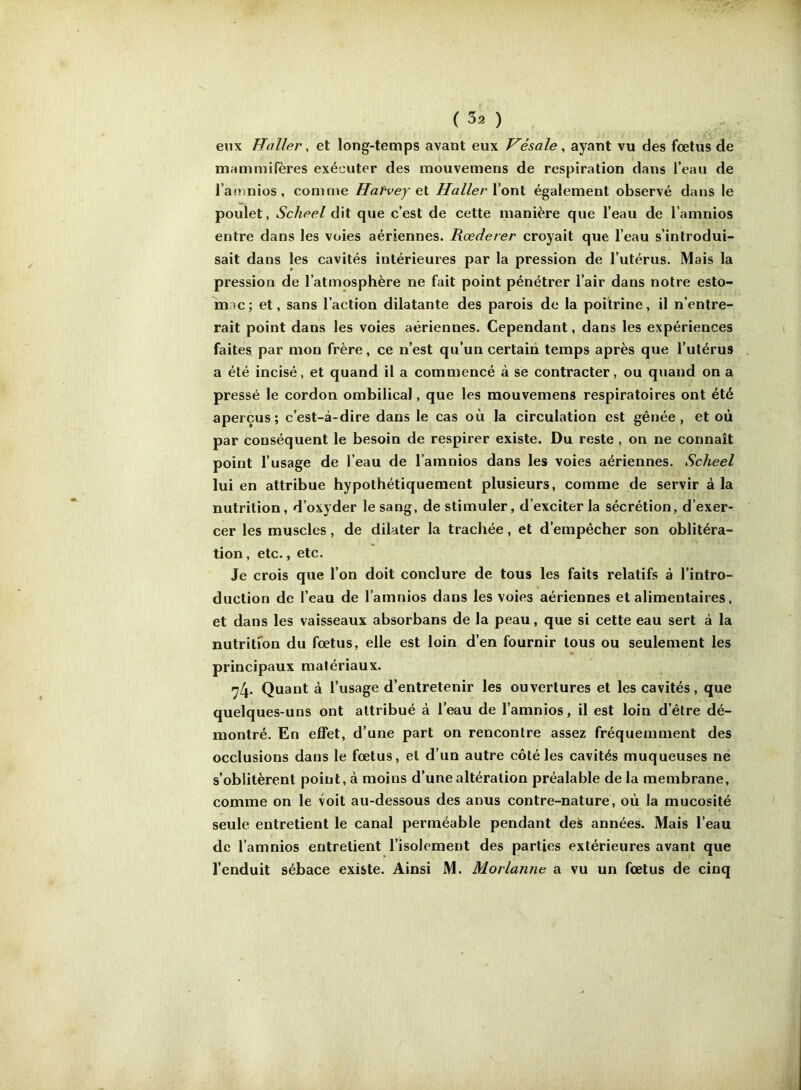 etix Haller, et long-temps avant eux Hésale, ayant vu des foetus de mammifères exécuter des mouvemens de respiration dans l’eau de l’amnios, comme Haf'vey l’ont également observé dans le poulet, Scheel dit que c’est de cette manière que l’eau de l’amnios entre dans les voies aériennes. Rœderer croyait que l’eau s’introdui- sait dans les cavités intérieures par la pression de l’utérus. Mais la pression de l’atmosphère ne fait point pénétrer l’air dans notre esto- mac; et, sans l’action dilatante des parois de la poitrine, il n’entre- rait point dans les voies aériennes. Cependant, dans les expériences faites par mon frère, ce n’est qu’un certain temps après que l’utérus a été incisé, et quand il a commencé à se contracter, ou quand on a pressé le cordon ombilical, que les mouvemens respiratoires ont été aperçus; c’est-à-dire dans le cas où la circulation est gênée, et où par conséquent le besoin de respirer existe. Du reste , on ne connaît point l’usage de l’eau de l’amnios dans les voies aériennes. Scheel lui en attribue hypothétiquement plusieurs, comme de servir à la nutrition, d’oxyder le sang, de stimuler, d’exciter la sécrétion, d’exer- cer les muscles, de dilater la trachée, et d’empêcher son oblitéra- tion , etc., etc. Je crois que l’on doit conclure de tous les faits relatifs à l’intro- duction de l’eau de l’amnios dans les voies aériennes et alimentaires, et dans les vaisseaux absorbans de la peau, que si cette eau sert à la nutrition du fœtus, elle est loin d’en fournir tous ou seulement les principaux matériaux. 74- Quant à l’usage d’entretenir les ouvertures et les cavités, que quelques-uns ont attribué à l’eau de l’amnios, il est loin d’être dé- montré. En effet, d’une part on rencontre assez fréquemment des occlusions dans le fœtus, et d’un autre côté les cavités muqueuses ne s’oblitèrent point, à moins d’une altération préalable de la membrane, comme on le voit au-dessous des anus contre-nature, où la mucosité seule entretient le canal perméable pendant des années. Mais l’eau de l’amnios entretient l’isolement des parties extérieures avant que l’enduit sébacé existe. Ainsi M. Marianne a vu un fœtus de cinq