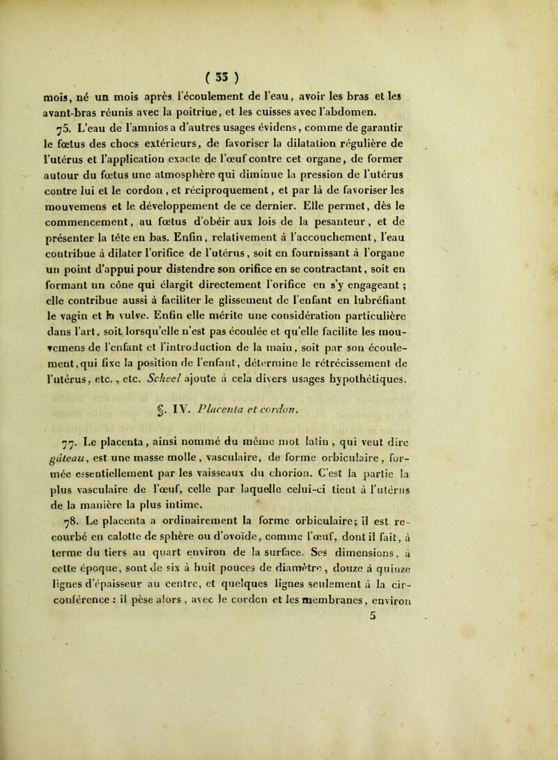 mois, né un mois après l’écoulement de l’eau, avoir les bras et les avant-bras réunis avec la poitrine, et les cuisses avec l’abdomen. y5. L’eau de l’amniosa d’autres usages évidens, comme de garantir le fœtus des chocs extérieurs, de favoriser la dilatation régulière de l’utérus et l’application exacte de l’œuf contre cet organe, de former autour du fœtus une atmosphère qui diminue la pression de l’utérus contre lui et le cordon , et réciproquement, et par là de favoriser les mouvemens et le développement de ce dernier. Elle permet, dès le commencement, au fœtus d’obéir aux lois de la pesanteur, et de présenter la tête en bas. Enfin, relativement à l’accouchement, l’eau contribue à dilater l’orifice de l’utérus, soit en fournissant à l’organe un point d’appui pour distendre son orifice en se contractant, soit en formant un cône qui élargit directement l’orifice en s’y engageant ; elle contribue aussi à faciliter le glissement de l’enfant en lubréfiant le vagin et la vulve. Enfin elle mérite une considération particulière dans l’art, soit lorsqu’elle n’est pas écoulée et qu’elle facilite les mou- vemens de l’enfant et l’introduction de la main, soit par son écoule- ment, qui fixe la position de l’enfant, détermine le rétrécissement de l’utérus, etc., etc. Scheel ajoute à cela divers usages hypothétiques. €. lY. Placenta et cordon, «/ Le placenta, ainsi nommé du même mot latin , qui veut dire gâteau, est une masse molle, vasculaire, de forme orbicubire, for- mée essentiellement par les vaisseaux du chorion. C’est la partie la plus vasculaire de l’œuf, celle par laquelle celui-ci tient à rutérus de la manière la plus intime. >j8. Le placenta a ordinairement la forme orbiculaire; il est re- courbé en calotte de sphère ou d’ovoïde, comme l’œuf, dont il fait, à terme du tiers au q\sart environ de la surface. Ses dimensions, à cette époque, sont de six à huit pouces de diamètre, douze à quinze lignes d’épaisseur au centre, et quelques lignes Seulement à la cir- conférence : il pèse alors, avec le corden et les membranes, environ 5