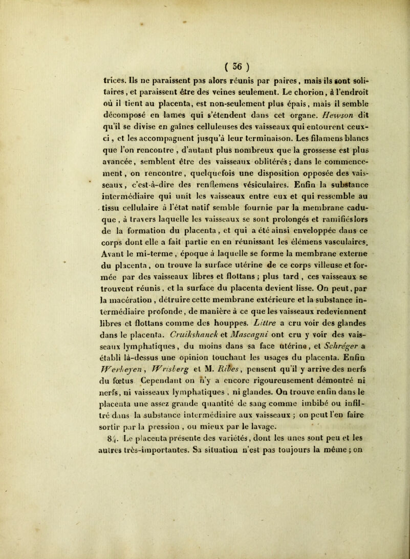 trîces. Ils ne paraissent pas alors réunis par paires, mais ils sont soli- taires , et paraissent être des veines seulement. Le chorion, à l’endroit où il tient au placenta, est non-seulement plus épais, mais il semble décomposé en lames qui s’étendent dans cet organe. Hewson dit qu’il se divise en gaines celluleuses des vaisseaux qui entourent ceux- ci, et les accompagnent jusqu’à leur terminaison. Les filamens blancs que l’on rencontre , d’autant plus nombreux que la grossesse est plus avancée, semblent être des vaisseaux oblitérés ; dans le commence- ment, on rencontre, quelquefois une disposition opposée des vais- seaux, c’est-à-dire des renflemens vésiculaires. Enfin la substance intermédiaire qui unit les vaisseaux entre eux et qui ressemble au ^ tissu cellulaire à l’état natif semble fournie par la membrane cadu- que , à travers laquelle les vaisseaux se sont prolongés et ramifiéslors de la formation du placenta , et qui a été ainsi enveloppée dans ce corps dont elle a fait partie en en réunissant les élémens vasculaires. Avant le mi-terme , époque à laquelle se forme la membrane externe du placenta , on trouve la surface utérine de ce corps villeuse et for- mée par des vaisseaux libres et flottans ; plus tard , ces vaisseaux se trouvent réunis , et la surface du placenta devient lisse. On peut,par la macération , détruire cette membrane extérieure et la substance in- termédiaire profonde, de manière à ce que les vaisseaux redeviennent libres et flottans comme des houppes. Litlre a cru voir des glandes dans le placenta. Cruihshanck et Mascagni ont cru y voir des vais- seaux lymphatiques, du moins dans sa face utérine, et Schréger a établi là-dcssus une opinion touchant les usages du placenta. Enhn TVerliejen , Wvisherg et M. Rihes, pensent qu’il y arrive des nerfs du fœtus Cependant on n’y a encore rigoureusement démontré ni nerfs, ni vaisseaux lymphatiques , ni glandes. On trouve enfin dans le placenta une assez grande quantité de sang comme imbibé ou infil- tré dans la .substance intermédiaire aux vaisseaux ; on peut l’en faire sortir par la pression , ou mieux par le lavage. 8b placenta présente des variétés, dont les unes sont peu et les autres très-importantes. Sa situation n*est pas toujours la même ; on