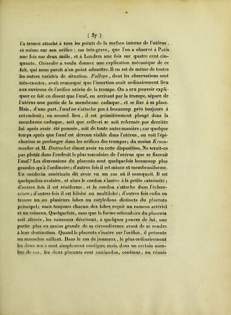 ( ^7 ) Ta trouvé attaché à tous les points de la surface interne de lulérus , et même sur son orifice ; cas très-grave, que l’on a observé à Paris une fois sur deux mille, et à Londres une fois sur quatre cent cin- quaute. Osiander a voulu donner une explication mécanique de ce fait, qui nous paraît n’en point admettre.il en est de même de toutes les autres variétés de situation. Fallope , dont les observations sont très-exactes , avait remarqué que l’insertion avait ordinairement lieu aux environs de l’orifice utérin de la trompe. On a cru pouvoir expli- quer ce fait en disant que l’œuf, en arrivant par la trompe, sépare de l’utérus une partie de la membrane caduque, et se fixe a sa place. Mais, d’une part, l’œuf ne s’attache pas à beaucoup près toujours à cet endroit; en second lieu, il est primitivement plongé dans la membrane caduque, soit que celle-ei *e soit refermée par derrière lui après ayoir été poussée, soit de toute autre manière ; car quelque temps après que l’œuf est devenu visible dans l’utérus, on voit l’épi- choriou se prolonger dans les orifices des trompes; du moins Kruni- mâcher et M. Dutrochet disent avoir vu cette disposition. Ne serait-ce pas plutôt dans l’endroit le plus vasculaire de l’utérus que se fixerait l’œuf.^ Les dimensions du placenta sont quelquefois beaucoup plus grandes qu’à l’ordinaire; d’autres fois il est mince et membraniforme. Un médecin américain dit avoir vu un cas où il manquait. 11 est quelquefois ovalaire, et alors le cordon s’insère à la petite extrémité ; d’autres fois il est réniforme, et le cordon s’attache dans l’échan- crure ; d’autres fois il est bilobé pu multilobé; d’autres fois enfin on trouve un ou plusieurs lobes ou cotylédons distincts du placenta principal; mais toujours chacun des lobes reçoit un rameau artériel et uu veineux, Quelquefois, sans que la formeorbiculaire du placenta soit altérée, les vaisseaux décrivent, à quelques pouces de lui, une partie plus ou moins grande de sa circonférence avant de se rendre à leur destination. Quand le placenta s’insère sur l’orifice, il présente un mamelon saillant. Dans le cas de jumeaux , le plus ordinairement les deux œU:S sont simplement contigus; mais, dans un certain nom- bre de cas , les deux placenta sont confondus, continus , ou réunis