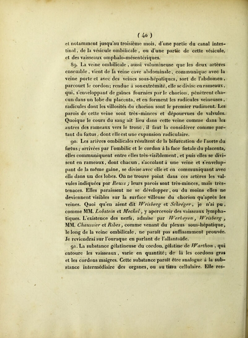 et notamment jusqu’au troisième mois, d’une partie du canal intes- tinal , de la vésicule ombilicale , ou d’une partie de cette vésicule, et des vaisseaux omphalo-mésenlériques. 89. La veine ombilicale , aussi volumineuse que les deux artères ensemble , vient de fa veine cave abdominale, communique avec la veine porte et avec des veines sous-hépatiques, sort de l’abdomen, parcourt le cordon; rendue à sonextrémité, elle se divise en rameaux, qui, s’enveloppant dégainés fournies parle chorion, pénètrent cha- cun dans un lobe du placenta, et en forment les radicules veineuses , radicules dont les villosités du chorion sont le premier rudiment. Les parois de cette veine sont très-minces et dépourvues de valvules. Quoique le cours du sang ait lieu dans cette veine comme dans les autres des rameaux vers le tronc, il faut la considérer comme par- tant du fœtus ,• dont elle est une expansion radiculaire. 90. Les artères ombilicales résultent de la bifurcation de l’aorte du fœtus ; arrivées par l’ombilic et le cordon à la face fœtale du placenta, elles communiquent entre elles très-visiblement, et puis elles se divi- sent en rameaux, dont chacun, s’accolant à une veine et s’envelop- pant de la même gaine, se divise avec elle et en communiquant avec elle dans un des lobes. On ne trouve point dans ces artères les val- vules indiquées par Reus s J leurs parois sont très-minces, mais très- tenaces. Elles paraissent ne se développer, ou du moins elles ne deviennent visibles sur la surface villeuse du chorion qu’après les veines. Quoi qu’en aient dit TVrisherg et ScTiréger, je n’ai pu, comme Lobstein et Meckel, y apercevoir des vaisseaux lympha- tiques. L’existence des nerfs, admise par kVerhejerij Wrisherg ^ MM. Chaussier ei Ribes, comme venant du plexus sous-hépatique, le long de la veine ombilicale, ne paraît pas suffisamment prouvée. Je reviendrai sur l’ouraque en parlant de l’allantoïde. 91. La substance gélatineuse du cordon, gélatine de Warthon , qui entoure les vaisseaux, varie en quantité; de là les cordons gras et les cordons maigres. Celte substance paraît être analogue à la sub- stance intermédiaire des organes, ou au tissu cellulaire. Elle res-