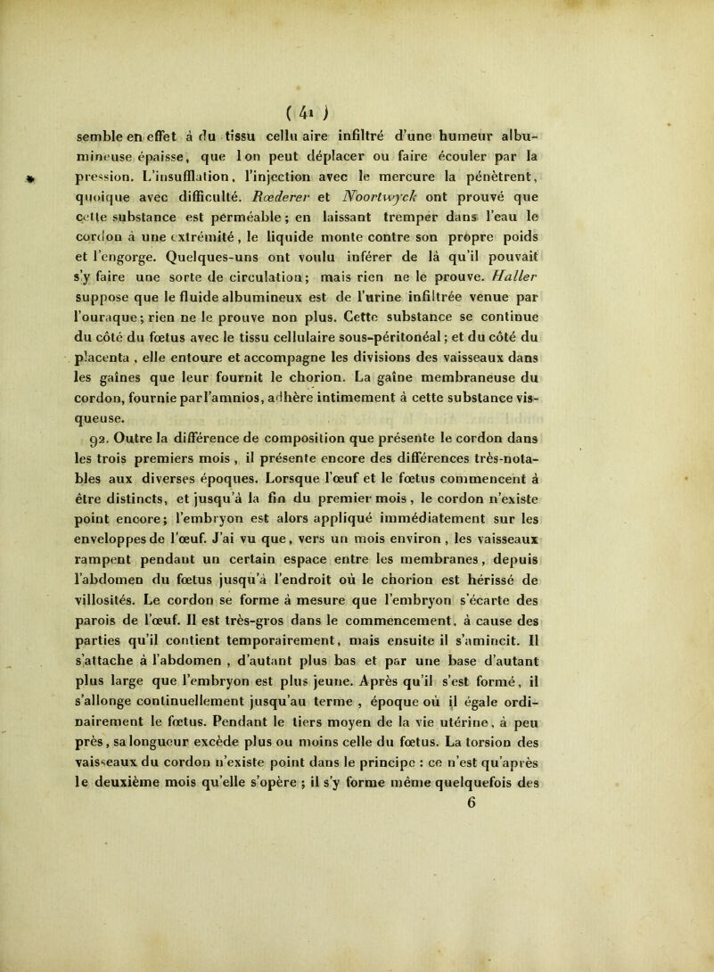 semble en effet à du tissu cellu aire infiltré d’une humeur albu- mineuse épaisse, que Ion peut déplacer ou faire écouler par la pression. L’insufflation, l’injection avec le mercure la pénètrent, quoique avec difficulté. Rœderer et Noortwych ont prouvé que celle substance est perméable; en laissant tremper dans l’eau le cordon à une extrémité , le liqu ide monte contre son propre poids et l’engorge. Quelques-uns ont voulu inférer de là qu’il pouvait s’y faire une sorte de circulation; mais rien ne le prouve. Haller suppose que le fluide albumineux est de l’urine infiltrée venue par l’ouraque ; rien ne le prouve non plus. Cette substance se continue du côté du fœtus avec le tissu cellulaire sous-péritonéal ; et du côté du placenta , elle entoure et accompagne les divisions des vaisseaux dans les gaines que leur fournit le chorion. La gaine membraneuse du cordon, fournie parl’amnios, adhère intimement à cette substance vis- queuse. 02. Outre la différence de composition que présente le cordon dans les trois premiers mois , il présente encore des différences très-nota- bles aux diverses époques. Lorsque l’œuf et le fœtus commencent à être distincts, et jusqu’à la fin du premier mois, le cordon n’existe point encore; l’embryon est alors appliqué immédiatement sur les enveloppes de l'œuf. J’ai vu que, vers un mois environ, les vaisseaux rampent pendant un certain espace entre les membranes, depuis l’abdomen du fœtus jusqu’à l’endroit où le chorion est hérissé de villosités. Le cordon se forme à mesure que l’embryon s’écarte des parois de l’œuf. Il est très-gros dans le commencement, à cause des parties qu’il contient temporairement, mais ensuite il s’amincit. Il s’attache à l’abdomen , d’autant plus bas et par une base d’autant plus large que l’embryon est plus jeune. Après qu’il s’est formé, il s’allonge continuellement jusqu’au terme , époque où il égale ordi- nairement le fœtus. Pendant le tiers moyen de la vie utérine, à peu près, sa longueur excède plus ou moins celle du fœtus. La torsion des vaisseaux du cordon n’existe point dans le principe : ce n’est qu’après le deuxième mois qu elle s’opère ; il s’y forme même quelquefois des 6