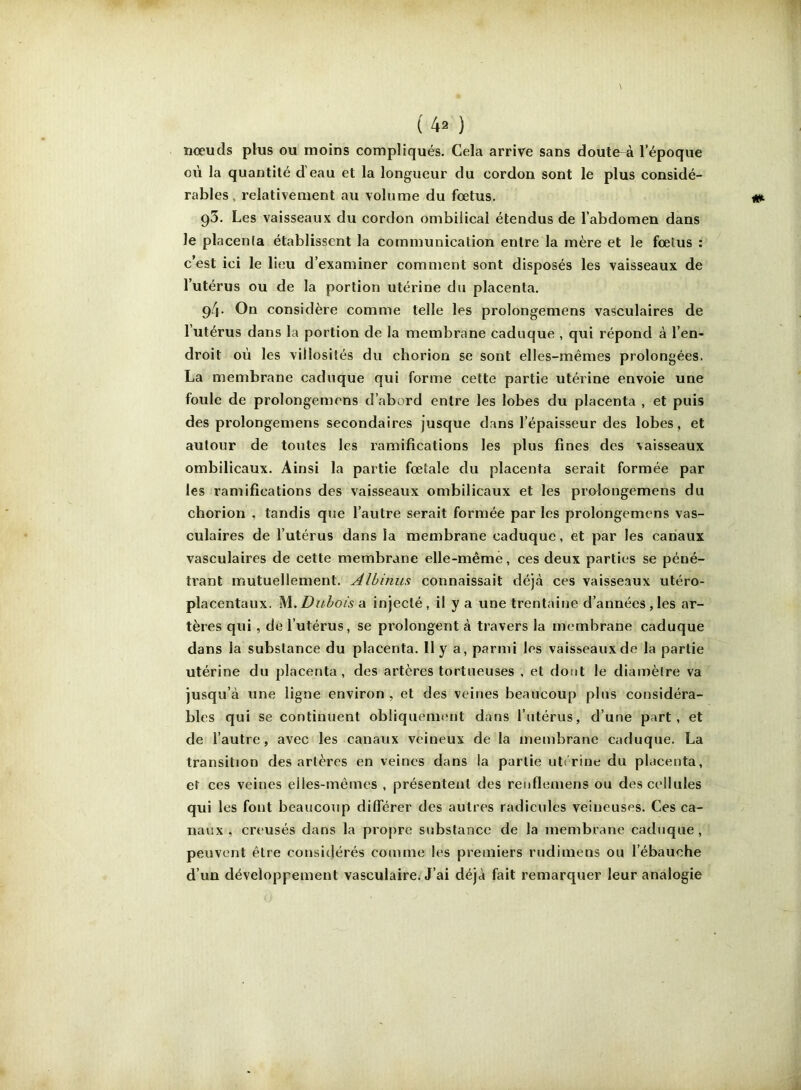 nœuds plus ou moins compliqués. Cela arrive sans doute-à l’époque où la quantité d’eau et la longueur du cordon sont le plus considé- rables, relativement au volume du fœtus. 93. Les vaisseaux du cordon ombilical étendus de l’abdomen dans le placenla établissent la communication entre la mère et le fœtus : cest ici le lieu d’examiner comment sont disposés les vaisseaux de l’utérus ou de la portion utérine du placenta. 94- On considère comme telle les prolongemens vasculaires de l’utérus dans la portion de la membrane caduque , qui répond à l’en- droit où les villosités du chorion se sont elles-mêmes prolongées. La membrane caduque qui forme cette partie utérine envoie une foule de prolongemens d’abord entre les lobes du placenta , et puis des prolongemens secondaires jusque dans l’épaisseur des lobes, et autour de toutes les ramifications les plus fines des vaisseaux ombilicaux. Ainsi la partie fœtale du placenta serait formée par les ramifications des vaisseaux ombilicaux et les prolongemens du chorion , tandis que l’autre serait formée par les prolongemens vas- culaires de l’utérus dans la membrane caduque, et par les canaux vasculaires de cette membrane elle-même, ces deux parties se péné- trant mutuellement. Albinus connaissait déjà ces vaisseaux utéro- placentaux. M..Dubois -à. injecté, il y a une trentaine d’années,les ar- tères qui, de l’utérus, se pi’olongent à travers la membrane caduque dans la substance du placenta. II y a, parmi les vaisseaux de la partie utérine du placenta, des artères tortueuses , et dont le diamètre va jusqu’à une ligne environ, et des veines beaucoup plus considéra- bles qui se continuent obliquement dans l’utérus, d’une part, et de l’autre, avec les canaux veineux de la membrane caduque. La transition des artères en veines dans la partie utirine du placenta, et ces veines elles-mêmes , présentent des renfleniens ou des cellules qui les font beaucoup différer des autres radicules veineuses. Ces ca- naux , creusés dans la propre substance de la membrane caduque, peuvent être considérés comme les premiers rudimens ou l’ébauche d’un développement vasculaire^ J’ai déjà fait remarquer leur analogie